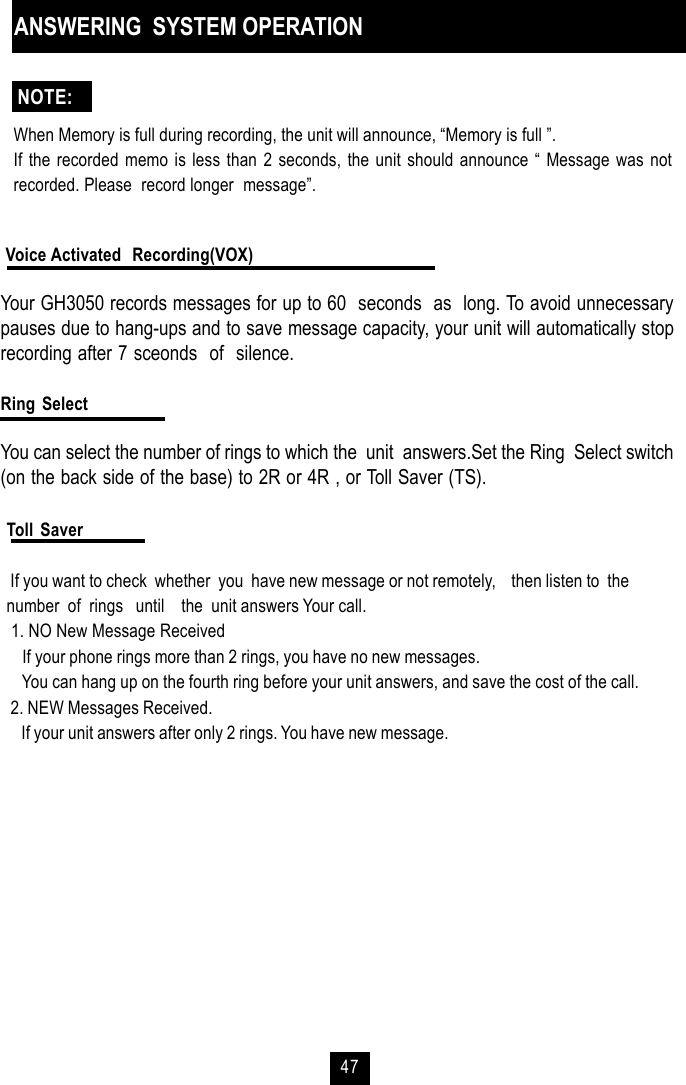 47Toll Saver If you want to check  whether  you  have new message or not remotely,    then listen to  thenumber  of  rings   until    the  unit answers Your call. 1. NO New Message Received    If your phone rings more than 2 rings, you have no new messages.    You can hang up on the fourth ring before your unit answers, and save the cost of the call. 2. NEW Messages Received.    If your unit answers after only 2 rings. You have new message.ANSWERING  SYSTEM OPERATIONWhen Memory is full during recording, the unit will announce, “Memory is full ”.If the recorded memo is less than 2 seconds, the unit should announce “ Message was notrecorded. Please  record longer  message”. Voice Activated  Recording(VOX)Your GH3050 records messages for up to 60  seconds  as  long. To avoid unnecessarypauses due to hang-ups and to save message capacity, your unit will automatically stoprecording after 7 sceonds  of  silence.Ring SelectYou can select the number of rings to which the  unit  answers.Set the Ring  Select switch(on the back side of the base) to 2R or 4R , or Toll Saver (TS).NOTE: