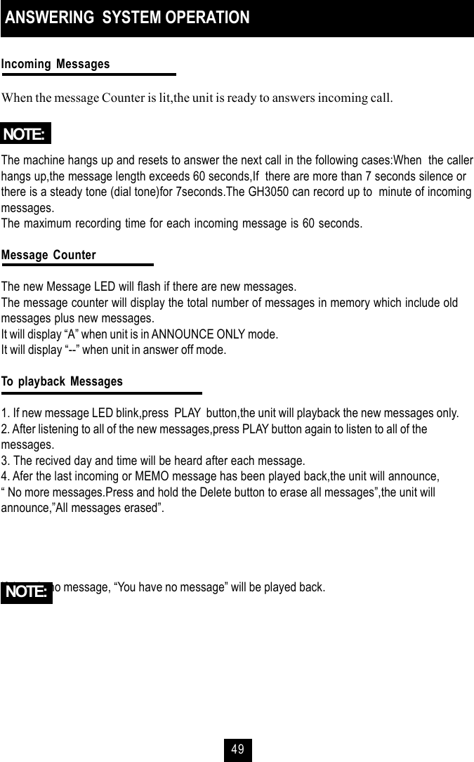 49ANSWERING  SYSTEM OPERATIONIncoming MessagesWhen the message Counter is lit,the unit is ready to answers incoming call.The machine hangs up and resets to answer the next call in the following cases:When  the callerhangs up,the message length exceeds 60 seconds,If  there are more than 7 seconds silence orthere is a steady tone (dial tone)for 7seconds.The GH3050 can record up to  minute of incomingmessages.The maximum recording time for each incoming message is 60 seconds.Message CounterThe new Message LED will flash if there are new messages.The message counter will display the total number of messages in memory which include oldmessages plus new messages.It will display “A” when unit is in ANNOUNCE ONLY mode.It will display “--” when unit in answer off mode.To playback Messages1. If new message LED blink,press  PLAY  button,the unit will playback the new messages only.2. After listening to all of the new messages,press PLAY button again to listen to all of themessages.3. The recived day and time will be heard after each message.4. Afer the last incoming or MEMO message has been played back,the unit will announce,“ No more messages.Press and hold the Delete button to erase all messages”,the unit willannounce,”All messages erased”.If there is no message, “You have no message” will be played back.NOTE:NOTE: