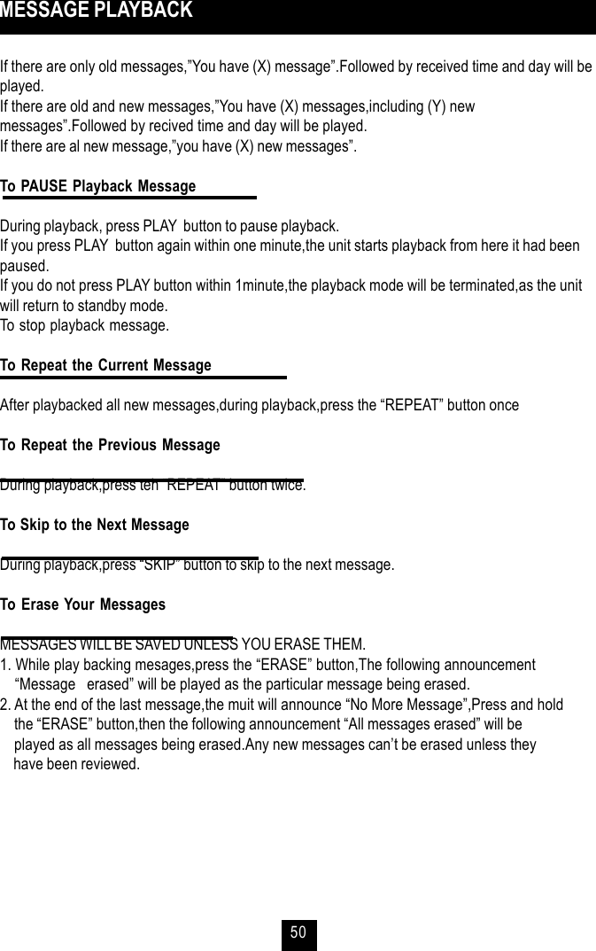 50 MESSAGE PLAYBACKIf there are only old messages,”You have (X) message”.Followed by received time and day will beplayed.If there are old and new messages,”You have (X) messages,including (Y) newmessages”.Followed by recived time and day will be played.If there are al new message,”you have (X) new messages”.To PAUSE Playback MessageDuring playback, press PLAY  button to pause playback.If you press PLAY  button again within one minute,the unit starts playback from here it had beenpaused.If you do not press PLAY button within 1minute,the playback mode will be terminated,as the unitwill return to standby mode.To stop playback message.To Repeat the Current MessageAfter playbacked all new messages,during playback,press the “REPEAT” button onceTo Repeat the Previous MessageDuring playback,press teh “REPEAT” button twice.To Skip to the Next MessageDuring playback,press “SKIP” button to skip to the next message.To Erase Your MessagesMESSAGES WILL BE SAVED UNLESS YOU ERASE THEM.1. While play backing mesages,press the “ERASE” button,The following announcement    “Message   erased” will be played as the particular message being erased.2. At the end of the last message,the muit will announce “No More Message”,Press and hold    the “ERASE” button,then the following announcement “All messages erased” will be    played as all messages being erased.Any new messages can’t be erased unless they    have been reviewed.