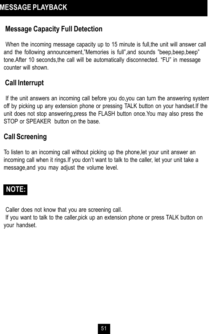 51 Message Capacity Full Detection When the incoming message capacity up to 15 minute is full,the unit will answer calland the following announcement,”Memories is full”,and sounds ”beep,beep,beep”tone.After 10 seconds,the call will be automatically disconnected. “FU” in messagecounter will shown. Call Interrupt If the unit answers an incoming call before you do,you can turn the answering systemoff by picking up any extension phone or pressing TALK button on your handset.If theunit does not stop answering,press the FLASH button once.You may also press theSTOP or SPEAKER  button on the base.Call ScreeningTo listen to an incoming call without picking up the phone,let your unit answer anincoming call when it rings.If you don’t want to talk to the caller, let your unit take amessage,and you may adjust the volume level. Caller does not know that you are screening call. If you want to talk to the caller,pick up an extension phone or press TALK button onyour handset. NOTE: MESSAGE PLAYBACK