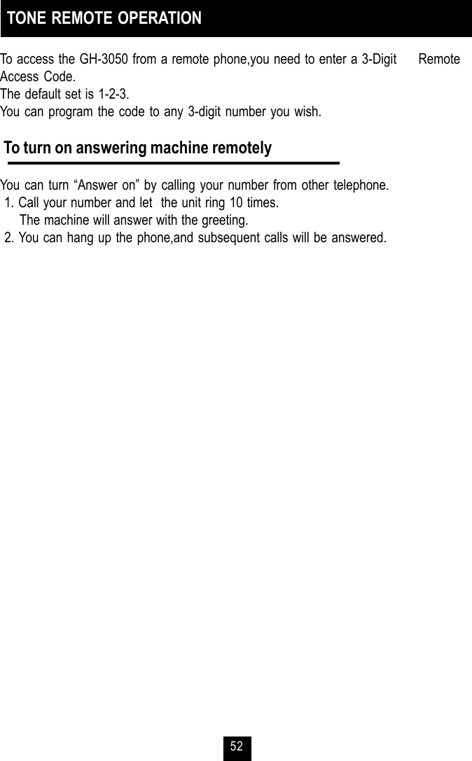 52TONE REMOTE OPERATIONTo access the GH-3050 from a remote phone,you need to enter a 3-Digit     RemoteAccess Code.The default set is 1-2-3.You can program the code to any 3-digit number you wish. To turn on answering machine remotelyYou can turn “Answer on” by calling your number from other telephone. 1. Call your number and let  the unit ring 10 times.     The machine will answer with the greeting. 2. You can hang up the phone,and subsequent calls will be answered.