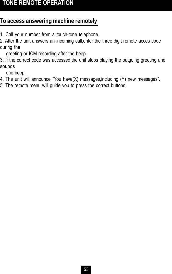 53To access answering machine remotely1. Call your number from a touch-tone telephone.2. After the unit answers an incoming call,enter the three digit remote acces codeduring the    greeting or ICM recording after the beep.3. If the correct code was accessed,the unit stops playing the outgoing greeting andsounds    one beep.4. The unit will announce “You have(X) messages,including (Y) new messages”.5. The remote menu will guide you to press the correct buttons. TONE REMOTE OPERATION