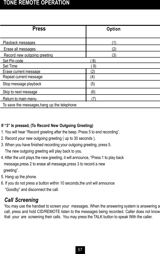 57 TONE REMOTE OPERATIONCall ScreeningYou may use the handset to screen your  messages. When the answering system is answering acall, press and hold CID/REMOTE listen to the messages being recorded. Caller does not knowthat  your  are  screening their calls.  You may press the TALK button to speak With the caller.                Press Option   Playback messages       (1) Erase all messages       (2) Record new outgoing greeting       (3)   Set Pin code                                                                           ( 8)   Set Time                                                                                  ( 9)   Erase current message                                                        (2)   Repeat current message                                                     (4)   Stop message playback                                                       (5)   Skip to next message                                                            (6)   Return to main menu                                                             (7)To save the messages,hang up the telephone If “3” Is pressed, (To Record New Outgoing Greeting) 1. You will hear “Record greeting after the beep. Press 5 to end recording”. 2. Record your new outgoing greeting ( up to 30 seconds ). 3. When you have finished recording your outgoing greeting, press 5.     The new outgoing greeting will play back to you. 4. After the unit plays the new greeting, it will announce, “Press 1 to play back    message,press 2 to erase all message,press 3 to record a new    greeting”. 5. Hang up the phone. 6. If you do not press a button within 10 seconds,the unit will announce     “Goodby” and disconnect the call.