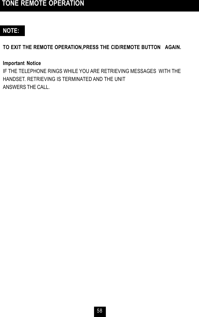 58 TONE REMOTE OPERATIONNOTE:TO EXIT THE REMOTE OPERATION,PRESS THE CID/REMOTE BUTTON   AGAIN.Important NoticeIF THE TELEPHONE RINGS WHILE YOU ARE RETRIEVING MESSAGES  WITH THEHANDSET. RETRIEVING IS TERMINATED AND THE UNITANSWERS THE CALL.