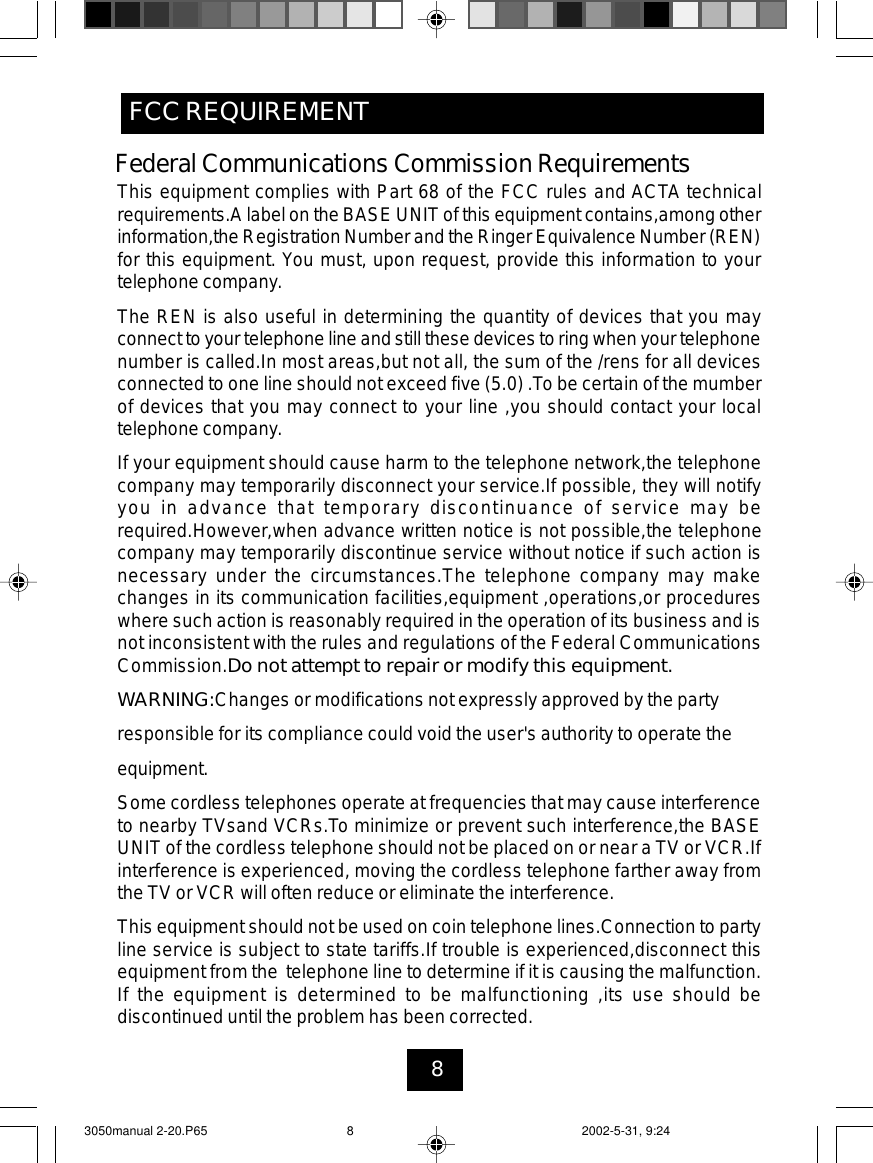 8FCC REQUIREMENTThis equipment complies with Part 68 of the FCC rules and ACTA technicalrequirements.A label on the BASE UNIT of this equipment contains,among otherinformation,the Registration Number and the Ringer Equivalence Number (REN)for this equipment. You must, upon request, provide this information to yourtelephone company.The REN is also useful in determining the quantity of devices that you mayconnect to your telephone line and still these devices to ring when your telephonenumber is called.In most areas,but not all, the sum of the /rens for all devicesconnected to one line should not exceed five (5.0) .To be certain of the mumberof devices that you may connect to your line ,you should contact your localtelephone company.If your equipment should cause harm to the telephone network,the telephonecompany may temporarily disconnect your service.If possible, they will notifyyou in advance that temporary discontinuance of service may berequired.However,when advance written notice is not possible,the telephonecompany may temporarily discontinue service without notice if such action isnecessary under the circumstances.The telephone company may makechanges in its communication facilities,equipment ,operations,or procedureswhere such action is reasonably required in the operation of its business and isnot inconsistent with the rules and regulations of the Federal CommunicationsCommission.Do not attempt to repair or modify this equipment.WARNING:Changes or modifications not expressly approved by the partyresponsible for its compliance could void the user&apos;s authority to operate theequipment.Some cordless telephones operate at frequencies that may cause interferenceto nearby TVsand VCRs.To minimize or prevent such interference,the BASEUNIT of the cordless telephone should not be placed on or near a TV or VCR.Ifinterference is experienced, moving the cordless telephone farther away fromthe TV or VCR will often reduce or eliminate the interference.This equipment should not be used on coin telephone lines.Connection to partyline service is subject to state tariffs.If trouble is experienced,disconnect thisequipment from the telephone line to determine if it is causing the malfunction.If the equipment is determined to be malfunctioning ,its use should bediscontinued until the problem has been corrected.Federal Communications Commission Requirements3050manual 2-20.P65 2002-5-31, 9:248