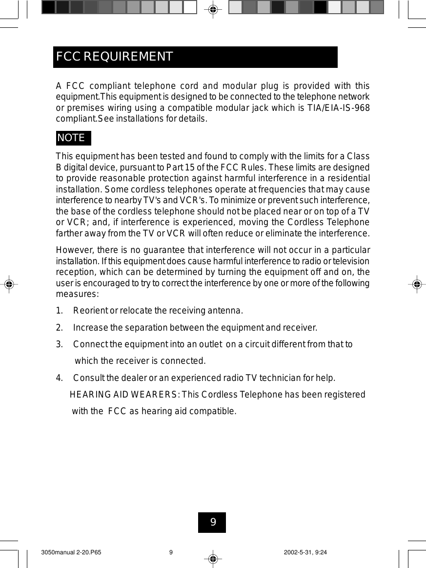 9This equipment has been tested and found to comply with the limits for a ClassB digital device, pursuant to Part 15 of the FCC Rules. These limits are designedto provide reasonable protection against harmful interference in a residentialinstallation. Some cordless telephones operate at frequencies that may causeinterference to nearby TV&apos;s and VCR&apos;s.To minimize or prevent such interference,the base of the cordless telephone should not be placed near or on top of a TVor VCR; and, if interference is experienced, moving the Cordless Telephonefarther away from the TV or VCR will often reduce or eliminate the interference.However, there is no guarantee that interference will not occur in a particularinstallation.If this equipment does causeharmful interference to radio ortelevisionreception, which can be determined by turning the equipment off and on, theuseris encouraged to try tocorrect the interference by oneor more of the followingmeasures:1. Reorient or relocate the receiving antenna.2. Increase the separation between the equipment and receiver.3. Connect the equipment into an outlet on a circuit different from that towhich the receiver is connected.4. Consult the dealer or an experienced radio TV technician for help.HEARINGAID WEARERS: This CordlessTelephone has been registeredwith the FCC as hearing aid compatible.A FCC compliant telephone cord and modular plug is provided with thisequipment.This equipment is designed to be connected to the telephone networkor premises wiring using a compatible modular jack which is TIA/EIA-IS-968compliant.See installations for details.NOTEFCC REQUIREMENT3050manual 2-20.P65 2002-5-31, 9:249