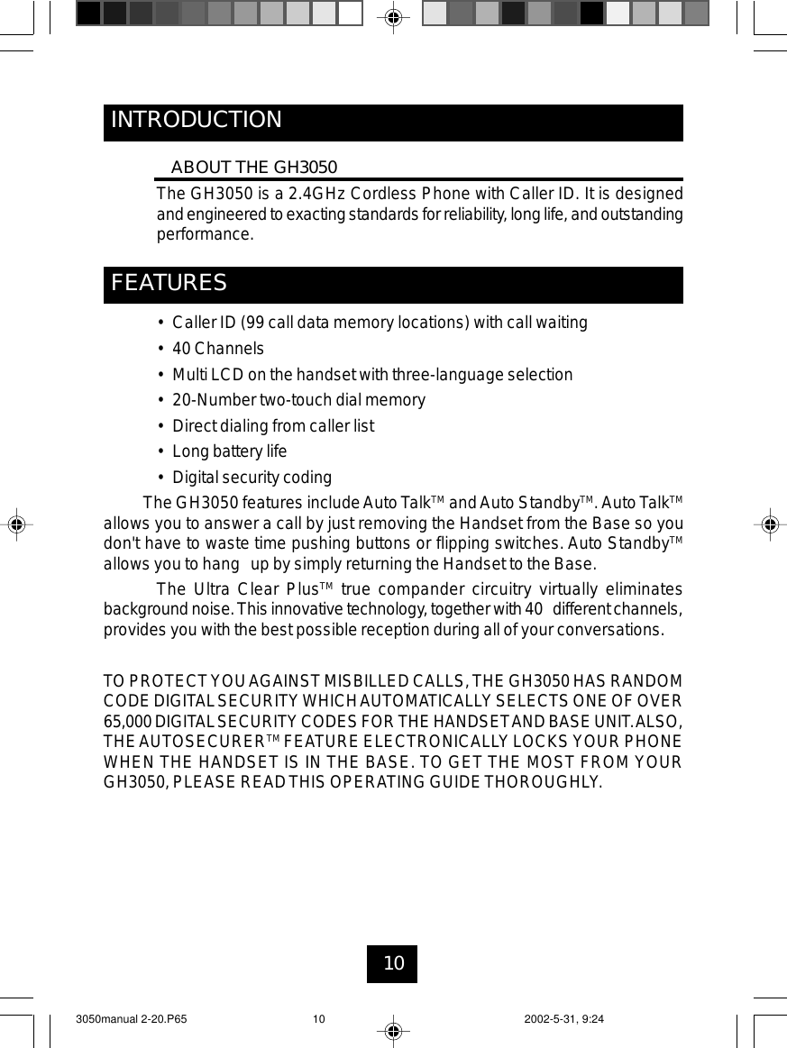 10INTRODUCTIONABOUT THE GH3050The GH3050 is a 2.4GHz Cordless Phone with Caller ID. It is designedandengineeredtoexacting standardsforreliability,longlife, andoutstandingperformance.FEATURES• Caller ID (99 call data memory locations) with call waiting• 40 Channels• Multi LCD on the handset with three-language selection• 20-Number two-touch dial memory• Direct dialing from caller list• Longbattery life• Digital security codingThe GH3050 features includeAuto TalkTM andAuto StandbyTM.Auto TalkTMallows you to answer a call by just removing the Handset from the Base so youdon&apos;t have to waste time pushing buttons or flipping switches. Auto StandbyTMallows you to hang up by simply returning the Handset to the Base.The Ultra Clear PlusTM true compander circuitry virtually eliminatesbackgroundnoise.Thisinnovativetechnology, together with40 different channels,provides you with the best possible reception during all of your conversations.TOPROTECTYOUAGAINSTMISBILLEDCALLS, THE GH3050 HASRANDOMCODEDIGITALSECURITYWHICHAUTOMATICALLYSELECTS ONEOFOVER65,000DIGITALSECURITYCODESFORTHEHANDSETANDBASEUNIT.ALSO,THEAUTOSECURERTM FEATURE ELECTRONICALLYLOCKS YOUR PHONEWHEN THE HANDSET IS IN THE BASE. TO GET THE MOST FROM YOURGH3050,PLEASE READTHIS OPERATING GUIDETHOROUGHLY.3050manual 2-20.P65 2002-5-31, 9:2410