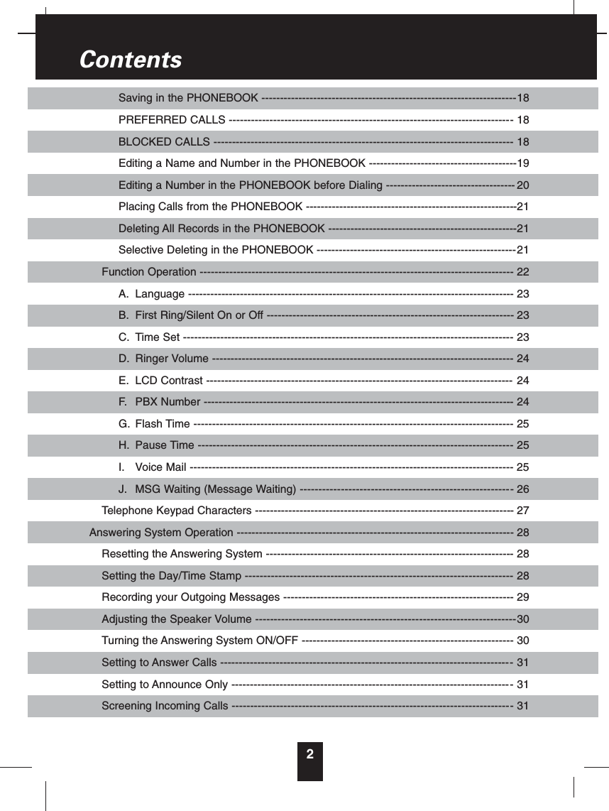 2Saving in the PHONEBOOK ---------------------------------------------------------------------18PREFERRED CALLS ----------------------------------------------------------------------------- 18BLOCKED CALLS --------------------------------------------------------------------------------- 18Editing a Name and Number in the PHONEBOOK ----------------------------------------19Editing a Number in the PHONEBOOK before Dialing ----------------------------------- 20Placing Calls from the PHONEBOOK ---------------------------------------------------------21Deleting All Records in the PHONEBOOK ---------------------------------------------------21Selective Deleting in the PHONEBOOK ------------------------------------------------------21Function Operation ------------------------------------------------------------------------------------- 22A. Language ---------------------------------------------------------------------------------------- 23B. First Ring/Silent On or Off ------------------------------------------------------------------- 23C. Time Set ----------------------------------------------------------------------------------------- 23D. Ringer Volume --------------------------------------------------------------------------------- 24E. LCD Contrast ----------------------------------------------------------------------------------- 24F. PBX Number ------------------------------------------------------------------------------------ 24G. Flash Time -------------------------------------------------------------------------------------- 25H. Pause Time ------------------------------------------------------------------------------------- 25I. Voice Mail --------------------------------------------------------------------------------------- 25J. MSG Waiting (Message Waiting) --------------------------------------------------------- 26Telephone Keypad Characters ---------------------------------------------------------------------- 27Answering System Operation --------------------------------------------------------------------------- 28Resetting the Answering System ------------------------------------------------------------------- 28Setting the Day/Time Stamp ------------------------------------------------------------------------ 28Recording your Outgoing Messages -------------------------------------------------------------- 29Adjusting the Speaker Volume ----------------------------------------------------------------------30Turning the Answering System ON/OFF --------------------------------------------------------- 30Setting to Answer Calls ------------------------------------------------------------------------------- 31Setting to Announce Only ---------------------------------------------------------------------------- 31Screening Incoming Calls ---------------------------------------------------------------------------- 31Contents