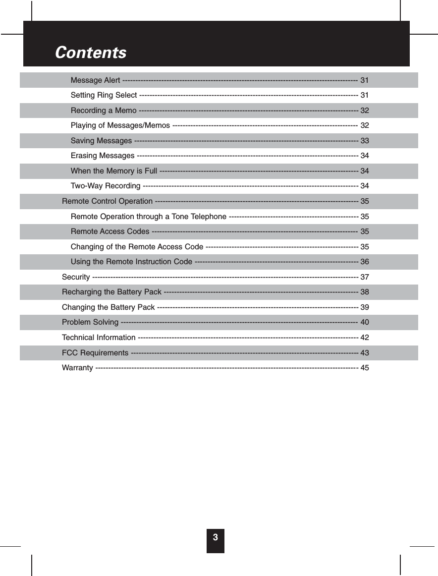 Message Alert ------------------------------------------------------------------------------------------- 31Setting Ring Select ------------------------------------------------------------------------------------- 31Recording a Memo ------------------------------------------------------------------------------------- 32Playing of Messages/Memos ------------------------------------------------------------------------ 32Saving Messages --------------------------------------------------------------------------------------- 33Erasing Messages -------------------------------------------------------------------------------------- 34When the Memory is Full ----------------------------------------------------------------------------- 34Two-Way Recording ----------------------------------------------------------------------------------- 34Remote Control Operation ------------------------------------------------------------------------------- 35Remote Operation through a Tone Telephone -------------------------------------------------- 35Remote Access Codes -------------------------------------------------------------------------------- 35Changing of the Remote Access Code ----------------------------------------------------------- 35Using the Remote Instruction Code --------------------------------------------------------------- 36Security ------------------------------------------------------------------------------------------------------- 37Recharging the Battery Pack --------------------------------------------------------------------------- 38Changing the Battery Pack ------------------------------------------------------------------------------ 39Problem Solving -------------------------------------------------------------------------------------------- 40Technical Information ------------------------------------------------------------------------------------- 42FCC Requirements ---------------------------------------------------------------------------------------- 43Warranty ------------------------------------------------------------------------------------------------------ 453Contents