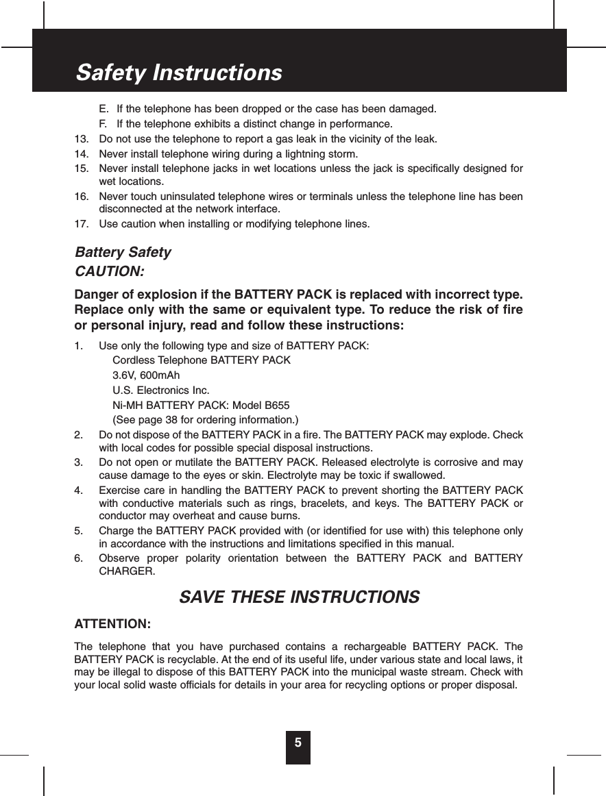 E. If the telephone has been dropped or the case has been damaged.F. If the telephone exhibits a distinct change in performance.13. Do not use the telephone to report a gas leak in the vicinity of the leak.14. Never install telephone wiring during a lightning storm.15. Never install telephone jacks in wet locations unless the jack is specifically designed forwet locations.16. Never touch uninsulated telephone wires or terminals unless the telephone line has beendisconnected at the network interface.17. Use caution when installing or modifying telephone lines.Battery SafetyCAUTION:Danger of explosion if the BATTERY PACK is replaced with incorrect type.Replace only with the same or equivalent type. To reduce the risk of fireor personal injury, read and follow these instructions:1. Use only the following type and size of BATTERY PACK:Cordless Telephone BATTERY PACK3.6V, 600mAhU.S. Electronics Inc.Ni-MH BATTERY PACK: Model B655(See page 38 for ordering information.)2. Do not dispose of the BATTERY PACK in a fire. The BATTERY PACK may explode. Checkwith local codes for possible special disposal instructions.3. Do not open or mutilate the BATTERY PACK. Released electrolyte is corrosive and maycause damage to the eyes or skin. Electrolyte may be toxic if swallowed.4. Exercise care in handling the BATTERY PACK to prevent shorting the BATTERY PACKwith conductive materials such as rings, bracelets, and keys. The BATTERY PACK orconductor may overheat and cause burns.5. Charge the BATTERY PACK provided with (or identified for use with) this telephone onlyin accordance with the instructions and limitations specified in this manual.6. Observe proper polarity orientation between the BATTERY PACK and BATTERYCHARGER.SAVE THESE INSTRUCTIONSATTENTION:The telephone that you have purchased contains a rechargeable BATTERY PACK. TheBATTERY PACK is recyclable. At the end of its useful life, under various state and local laws, itmay be illegal to dispose of this BATTERY PACK into the municipal waste stream. Check withyour local solid waste officials for details in your area for recycling options or proper disposal.5Safety Instructions