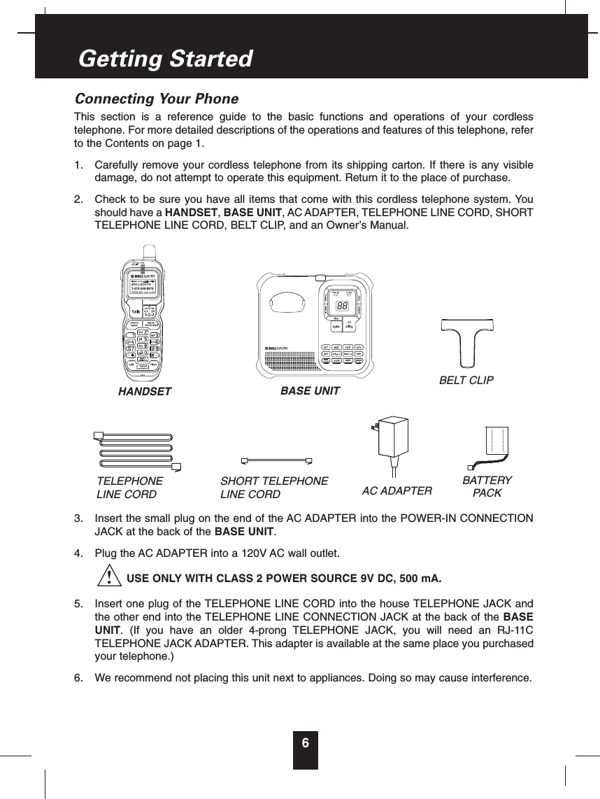 6Connecting Your PhoneThis section is a reference guide to the basic functions and operations of your cordlesstelephone. For more detailed descriptions of the operations and features of this telephone, referto the Contents on page 1.1.  Carefully remove your cordless telephone from its shipping carton. If there is any visibledamage, do not attempt to operate this equipment. Return it to the place of purchase.2.  Check to be sure you have all items that come with this cordless telephone system. Youshould have a HANDSET, BASE UNIT, AC ADAPTER, TELEPHONE LINE CORD, SHORTTELEPHONE LINE CORD, BELT CLIP, and an Owner’s Manual.3.  Insert the small plug on the end of the AC ADAPTER into the POWER-IN CONNECTIONJACK at the back of the BASE UNIT.4.  Plug the AC ADAPTER into a 120V AC wall outlet.USE ONLY WITH CLASS 2 POWER SOURCE 9V DC, 500 mA.5.  Insert one plug of the TELEPHONE LINE CORD into the house TELEPHONE JACK andthe other end into the TELEPHONE LINE CONNECTION JACK at the back of the BASEUNIT. (If you have an older 4-prong TELEPHONE JACK, you will need an RJ-11CTELEPHONE JACK ADAPTER. This adapter is available at the same place you purchasedyour telephone.)6.  We recommend not placing this unit next to appliances. Doing so may cause interference.Getting StartedTELEPHONE LINE CORDSHORT TELEPHONE LINE CORDBELT CLIPAC ADAPTERBATTERYPACKHANDSET BASE UNIT88BELLSOUTH!