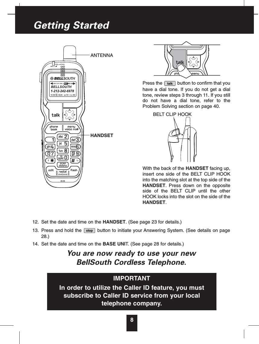 12. Set the date and time on the HANDSET. (See page 23 for details.)13. Press and hold the button to initiate your Answering System. (See details on page28.)14. Set the date and time on the BASE UNIT. (See page 28 for details.)You are now ready to use your newBellSouth Cordless Telephone.stop8Getting StartedPress the button to confirm that youhave a dial tone. If you do not get a dialtone, review steps 3 through 11. If you stilldo not have a dial tone, refer to theProblem Solving section on page 40.With the back of the HANDSET facing up,insert one side of the BELT CLIP HOOKinto the matching slot at the top side of theHANDSET. Press down on the oppositeside of the BELT CLIP until the otherHOOK locks into the slot on the side of theHANDSET.talkIMPORTANTIn order to utilize the Caller ID feature, you mustsubscribe to Caller ID service from your localtelephone company.BELLSOUTHANTENNAHANDSETBELT CLIP HOOK