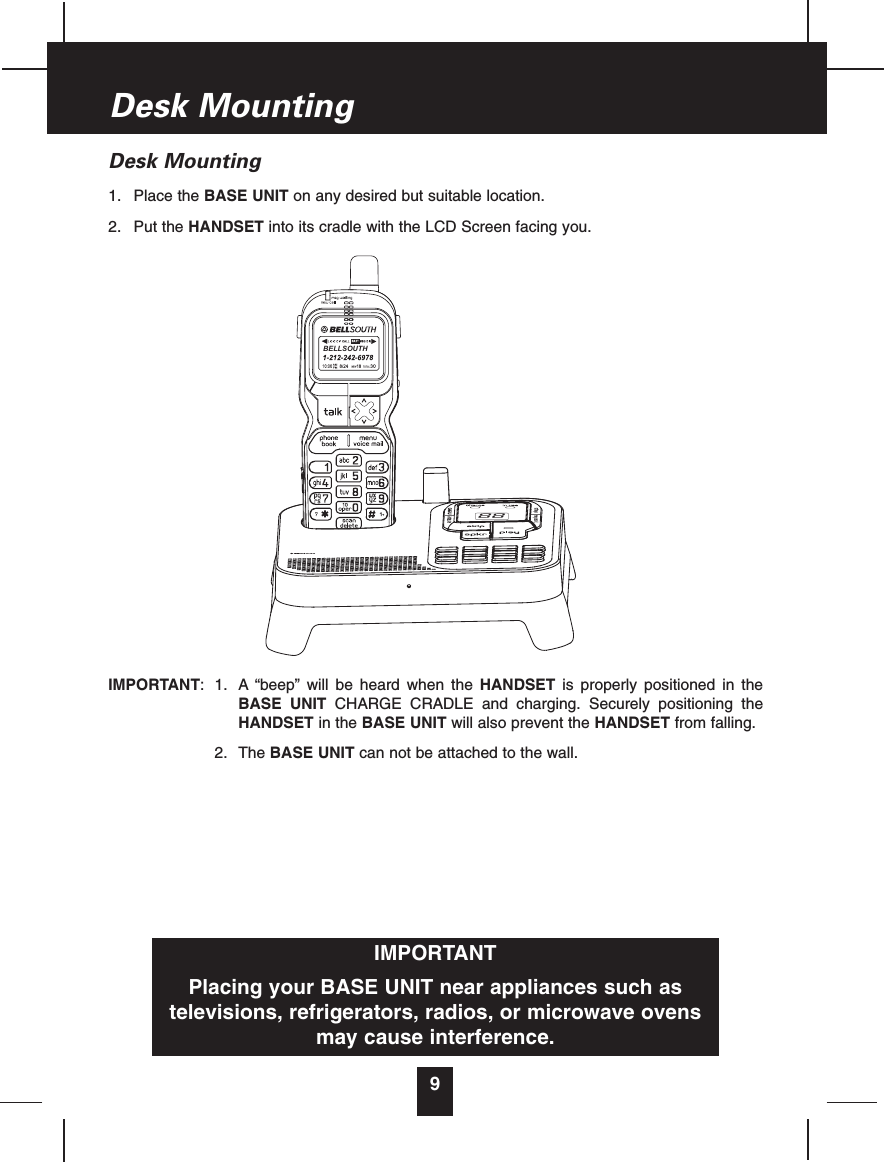 Desk Mounting1. Place the BASE UNIT on any desired but suitable location.2. Put the HANDSET into its cradle with the LCD Screen facing you.IMPORTANT: 1. A “beep” will be heard when the HANDSET is properly positioned in theBASE UNIT CHARGE CRADLE and charging. Securely positioning theHANDSET in the BASE UNIT will also prevent the HANDSET from falling.2. The BASE UNIT can not be attached to the wall.9Desk MountingIMPORTANTPlacing your BASE UNIT near appliances such astelevisions, refrigerators, radios, or microwave ovensmay cause interference.88BELLSOUTH