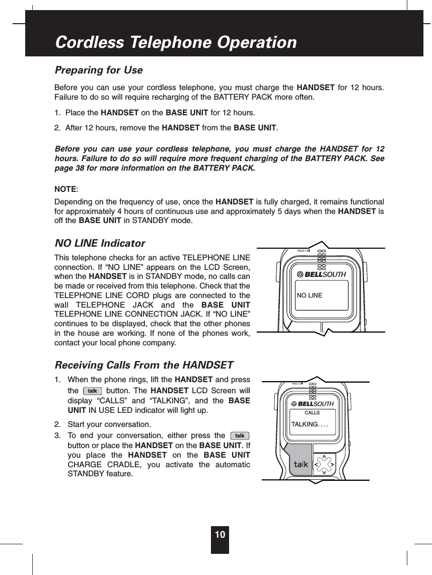 Preparing for UseBefore you can use your cordless telephone, you must charge the HANDSET for 12 hours.Failure to do so will require recharging of the BATTERY PACK more often.1. Place the HANDSET on the BASE UNIT for 12 hours.2. After 12 hours, remove the HANDSET from the BASE UNIT.Before you can use your cordless telephone, you must charge the HANDSET for 12hours. Failure to do so will require more frequent charging of the BATTERY PACK. Seepage 38 for more information on the BATTERY PACK.NOTE:Depending on the frequency of use, once the HANDSET is fully charged, it remains functionalfor approximately 4 hours of continuous use and approximately 5 days when the HANDSET isoff the BASE UNIT in STANDBY mode.NO LINE IndicatorThis telephone checks for an active TELEPHONE LINEconnection. If “NO LINE” appears on the LCD Screen,when the HANDSET is in STANDBY mode, no calls canbe made or received from this telephone. Check that theTELEPHONE LINE CORD plugs are connected to thewall TELEPHONE JACK and the BASE UNITTELEPHONE LINE CONNECTION JACK. If “NO LINE”continues to be displayed, check that the other phonesin the house are working. If none of the phones work,contact your local phone company.Receiving Calls From the HANDSET1. When the phone rings, lift the HANDSET and pressthe button. The HANDSET LCD Screen willdisplay “CALLS” and “TALKING”, and the BASEUNIT IN USE LED indicator will light up.2. Start your conversation.3. To end your conversation, either press thebutton or place the HANDSET on the BASE UNIT.Ifyou place the HANDSET on the BASE UNITCHARGE CRADLE, you activate the automaticSTANDBY feature.talktalk10Cordless Telephone OperationNO LINETALKING....CALLS