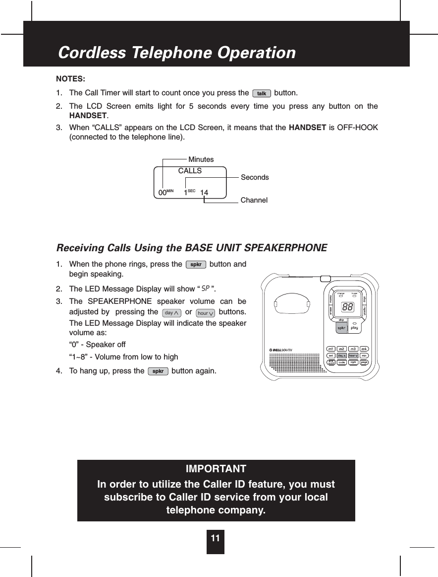 NOTES:1. The Call Timer will start to count once you press the button.2. The LCD Screen emits light for 5 seconds every time you press any button on theHANDSET.3. When “CALLS” appears on the LCD Screen, it means that the HANDSET is OFF-HOOK(connected to the telephone line).Receiving Calls Using the BASE UNIT SPEAKERPHONE1. When the phone rings, press the button andbegin speaking.2. The LED Message Display will show “ ”.3. The SPEAKERPHONE speaker volume can beadjusted by pressing the or buttons.The LED Message Display will indicate the speakervolume as:“0” - Speaker off“1~8” - Volume from low to high4. To hang up, press the button again.spkrhourdaySPspkrtalk11Cordless Telephone OperationCALLS00MIN 1SEC 14MinutesSecondsChannelIMPORTANTIn order to utilize the Caller ID feature, you mustsubscribe to Caller ID service from your localtelephone company.88