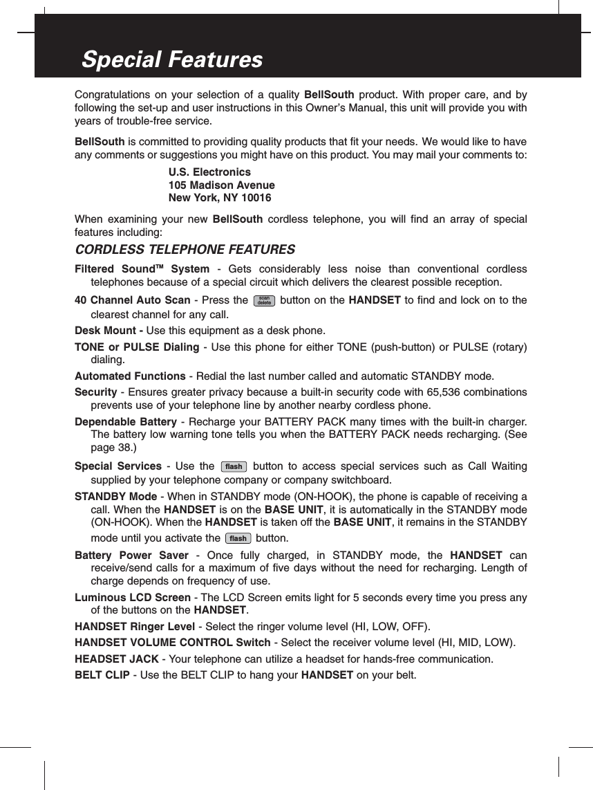 Congratulations on your selection of a quality BellSouth product. With proper care, and byfollowing the set-up and user instructions in this Owner’s Manual, this unit will provide you withyears of trouble-free service.BellSouth is committed to providing quality products that fit your needs. We would like to haveany comments or suggestions you might have on this product. You may mail your comments to:U.S. Electronics105 Madison AvenueNew York, NY 10016When examining your new BellSouth cordless telephone, you will find an array of specialfeatures including:CORDLESS TELEPHONE FEATURESFiltered SoundTM System - Gets considerably less noise than conventional cordlesstelephones because of a special circuit which delivers the clearest possible reception.40 Channel Auto Scan - Press the button on the HANDSET to find and lock on to theclearest channel for any call.Desk Mount - Use this equipment as a desk phone.TONE or PULSE Dialing - Use this phone for either TONE (push-button) or PULSE (rotary)dialing.Automated Functions - Redial the last number called and automatic STANDBY mode.Security - Ensures greater privacy because a built-in security code with 65,536 combinationsprevents use of your telephone line by another nearby cordless phone.Dependable Battery - Recharge your BATTERY PACK many times with the built-in charger.The battery low warning tone tells you when the BATTERY PACK needs recharging. (Seepage 38.)Special Services - Use the button to access special services such as Call Waitingsupplied by your telephone company or company switchboard.STANDBY Mode - When in STANDBY mode (ON-HOOK), the phone is capable of receiving acall. When the HANDSET is on the BASE UNIT, it is automatically in the STANDBY mode(ON-HOOK). When the HANDSET is taken off the BASE UNIT, it remains in the STANDBYmode until you activate the button.Battery Power Saver - Once fully charged, in STANDBY mode, the HANDSET canreceive/send calls for a maximum of five days without the need for recharging. Length ofcharge depends on frequency of use.Luminous LCD Screen - The LCD Screen emits light for 5 seconds every time you press anyof the buttons on the HANDSET.HANDSET Ringer Level - Select the ringer volume level (HI, LOW, OFF).HANDSET VOLUME CONTROL Switch - Select the receiver volume level (HI, MID, LOW).HEADSET JACK - Your telephone can utilize a headset for hands-free communication.BELT CLIP - Use the BELT CLIP to hang your HANDSET on your belt.flashflashscandeleteSpecial Features