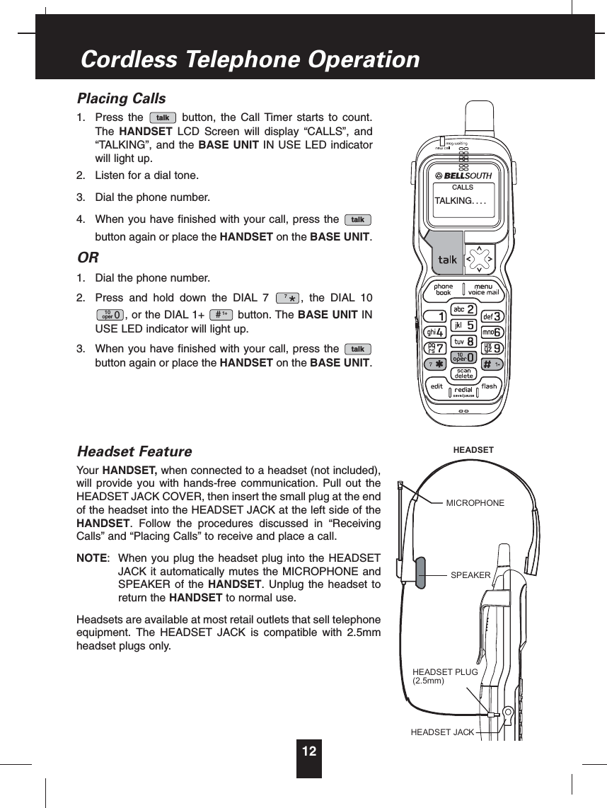 Placing Calls1. Press the button, the Call Timer starts to count.The HANDSET LCD Screen will display “CALLS”, and“TALKING”, and the BASE UNIT IN USE LED indicatorwill light up.2. Listen for a dial tone.3. Dial the phone number.4. When you have finished with your call, press thebutton again or place the HANDSET on the BASE UNIT.OR1. Dial the phone number.2. Press and hold down the DIAL 7 , the DIAL 10, or the DIAL 1+ button. The BASE UNIT INUSE LED indicator will light up.3. When you have finished with your call, press thebutton again or place the HANDSET on the BASE UNIT.Headset FeatureYour HANDSET, when connected to a headset (not included),will provide you with hands-free communication. Pull out theHEADSET JACK COVER, then insert the small plug at the endof the headset into the HEADSET JACK at the left side of theHANDSET. Follow the procedures discussed in “ReceivingCalls” and “Placing Calls” to receive and place a call.NOTE: When you plug the headset plug into the HEADSETJACK it automatically mutes the MICROPHONE andSPEAKER of the HANDSET. Unplug the headset toreturn the HANDSET to normal use.Headsets are available at most retail outlets that sell telephoneequipment. The HEADSET JACK is compatible with 2.5mmheadset plugs only.talk1+#10oper 07*talktalk12Cordless Telephone OperationTALKING....CALLSHEADSET JACKHEADSET PLUG(2.5mm)SPEAKERMICROPHONEHEADSET