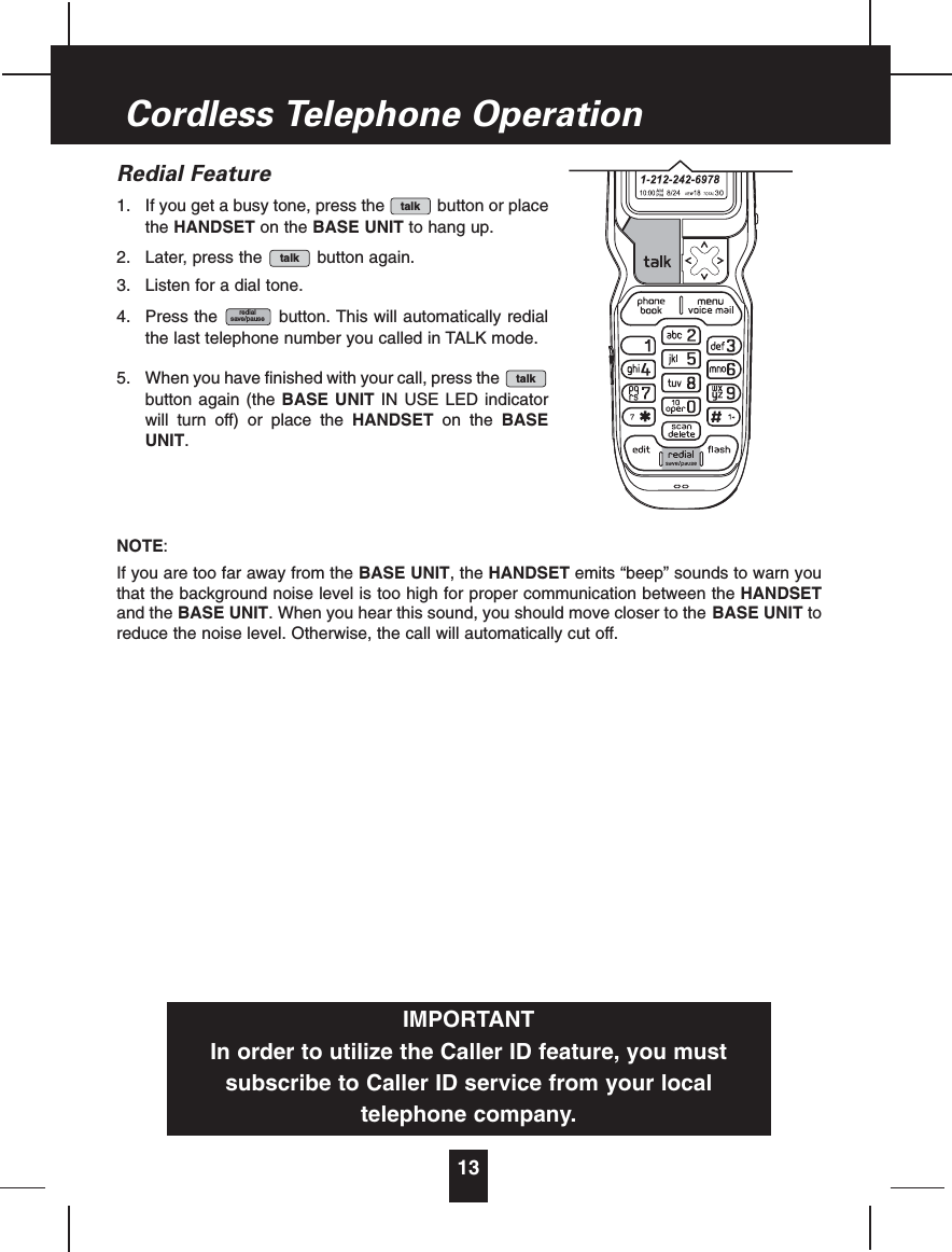 Redial Feature1. If you get a busy tone, press the button or placethe HANDSET on the BASE UNIT to hang up.2. Later, press the button again.3. Listen for a dial tone.4. Press the button. This will automatically redialthe last telephone number you called in TALK mode.5. When you have finished with your call, press thebutton again (the BASE UNIT IN USE LED indicatorwill turn off) or place the HANDSET on the BASEUNIT.NOTE:If you are too far away from the BASE UNIT, the HANDSET emits “beep” sounds to warn youthat the background noise level is too high for proper communication between the HANDSETand the BASE UNIT. When you hear this sound, you should move closer to the BASE UNIT toreduce the noise level. Otherwise, the call will automatically cut off.talkredialsave/pausetalktalk13Cordless TelephoneIMPORTANTIn order to utilize the Caller ID feature, you mustsubscribe to Caller ID service from your localtelephone company.Operation