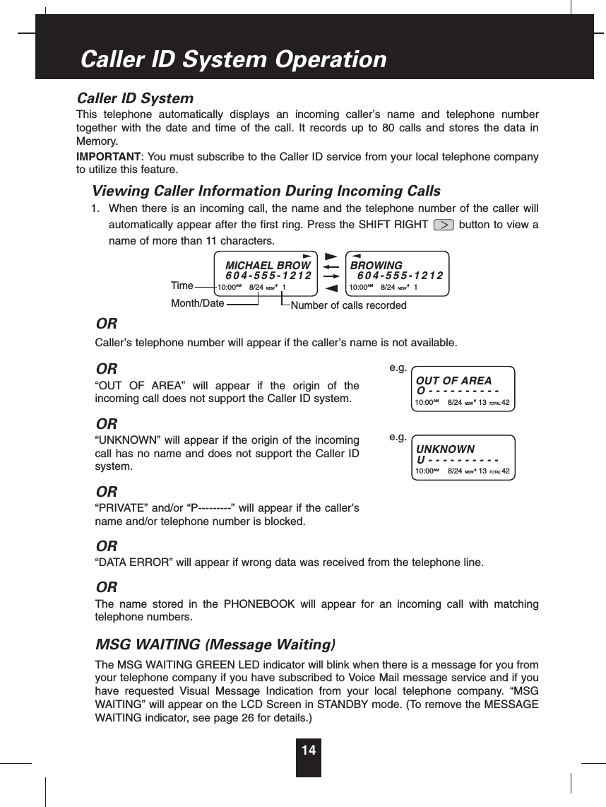 Caller ID SystemThis telephone automatically displays an incoming caller’s name and telephone numbertogether with the date and time of the call. It records up to 80 calls and stores the data inMemory.IMPORTANT: You must subscribe to the Caller ID service from your local telephone companyto utilize this feature.Viewing Caller Information During Incoming Calls1. When there is an incoming call, the name and the telephone number of the caller willautomatically appear after the first ring. Press the SHIFT RIGHT button to view aname of more than 11 characters.ORCaller’s telephone number will appear if the caller’s name is not available.OR“OUT OF AREA” will appear if the origin of theincoming call does not support the Caller ID system.OR“UNKNOWN” will appear if the origin of the incomingcall has no name and does not support the Caller IDsystem.OR“PRIVATE” and/or “P---------” will appear if the caller’sname and/or telephone number is blocked.OR“DATA ERROR” will appear if wrong data was received from the telephone line.ORThe name stored in the PHONEBOOK will appear for an incoming call with matchingtelephone numbers.MSG WAITING (Message Waiting)The MSG WAITING GREEN LED indicator will blink when there is a message for you fromyour telephone company if you have subscribed to Voice Mail message service and if youhave requested Visual Message Indication from your local telephone company. “MSGWAITING” will appear on the LCD Screen in STANDBY mode. (To remove the MESSAGEWAITING indicator, see page 26 for details.)14Caller ID System OperationMICHAEL BROW604-555-121210:00AM 8/24 NEW #1TimeBROWING604-555-121210:00AM 8/24 NEW #1Month/Date Number of calls recordedOUT OF AREAO----------10:00AM 8/24 NEW #13 TOTAL 42e.g.UNKNOWNU----------10:00AM 8/24 NEW #13 TOTAL 42e.g.