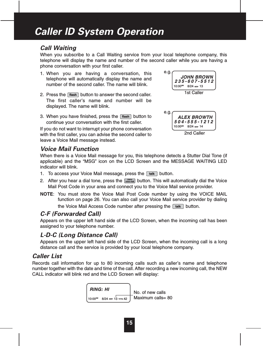 Call WaitingWhen you subscribe to a Call Waiting service from your local telephone company, thistelephone will display the name and number of the second caller while you are having aphone conversation with your first caller.1. When you are having a conversation, thistelephone will automatically display the name andnumber of the second caller. The name will blink.2. Press the button to answer the second caller.The first caller’s name and number will bedisplayed. The name will blink.3. When you have finished, press the button tocontinue your conversation with the first caller.If you do not want to interrupt your phone conversationwith the first caller, you can advise the second caller toleave a Voice Mail message instead.Voice Mail FunctionWhen there is a Voice Mail message for you, this telephone detects a Stutter Dial Tone (ifapplicable) and the “MSG” icon on the LCD Screen and the MESSAGE WAITING LEDindicator will blink.1. To access your Voice Mail message, press the button.2. After you hear a dial tone, press the button. This will automatically dial the VoiceMail Post Code in your area and connect you to the Voice Mail service provider.NOTE: You must store the Voice Mail Post Code number by using the VOICE MAILfunction on page 26. You can also call your Voice Mail service provider by dialingthe Voice Mail Access Code number after pressing the button.C-F (Forwarded Call)Appears on the upper left hand side of the LCD Screen, when the incoming call has beenassigned to your telephone number.L-D-C (Long Distance Call)Appears on the upper left hand side of the LCD Screen, when the incoming call is a longdistance call and the service is provided by your local telephone company.Caller ListRecords call information for up to 80 incoming calls such as caller’s name and telephonenumber together with the date and time of the call. After recording a new incoming call, the NEWCALL indicator will blink red and the LCD Screen will display:talkmenuvoice mailtalkflashflash15Caller ID System OperationJOHN BROWN235-607-551210:00AM 8/24 NEW 13e.g.ALEX BROWTH504-555-121210:00AM 8/24 NEW 14e.g.1st Caller2nd CallerRING: HI10:00AM 8/24 NEW 13 TOTAL 42No. of new callsMaximum calls= 80