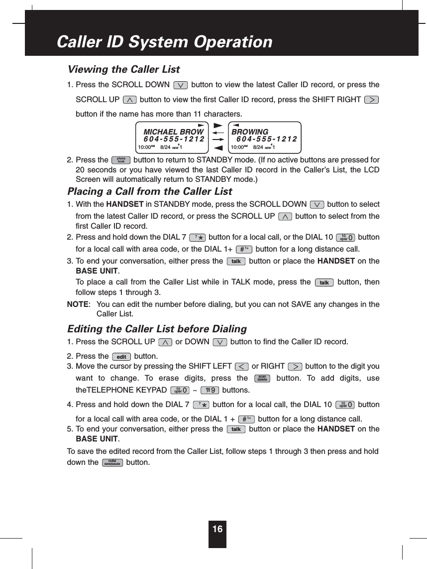 Viewing the Caller List1. Press the SCROLL DOWN button to view the latest Caller ID record, or press theSCROLL UP button to view the first Caller ID record, press the SHIFT RIGHTbutton if the name has more than 11 characters.2. Press the button to return to STANDBY mode. (If no active buttons are pressed for20 seconds or you have viewed the last Caller ID record in the Caller’s List, the LCDScreen will automatically return to STANDBY mode.)Placing a Call from the Caller List1. With the HANDSET in STANDBY mode, press the SCROLL DOWN button to selectfrom the latest Caller ID record, or press the SCROLL UP button to select from thefirst Caller ID record.2. Press and hold down the DIAL 7 button for a local call, or the DIAL 10 buttonfor a local call with area code, or the DIAL 1+ button for a long distance call.3. To end your conversation, either press the button or place the HANDSET on theBASE UNIT.To place a call from the Caller List while in TALK mode, press the button, thenfollow steps 1 through 3.NOTE: You can edit the number before dialing, but you can not SAVE any changes in theCaller List.Editing the Caller List before Dialing1. Press the SCROLL UP or DOWN button to find the Caller ID record.2. Press the button.3. Move the cursor by pressing the SHIFT LEFT or RIGHT button to the digit youwant to change. To erase digits, press the button. To add digits, usetheTELEPHONE KEYPAD ~ buttons.4. Press and hold down the DIAL 7 button for a local call, the DIAL 10 buttonfor a local call with area code, or the DIAL 1 + button for a long distance call.5. To end your conversation, either press the button or place the HANDSET on theBASE UNIT.To save the edited record from the Caller List, follow steps 1 through 3 then press and holddown the button.redialsave/pausetalk1+#10oper 07*wxyz 910oper 0scandeleteedittalktalk1+#10oper 07*phonebook16Caller ID System OperationMICHAEL BROW604-555-121210:00AM 8/24 NEW#1BROWING604-555-121210:00AM 8/24 NEW#1