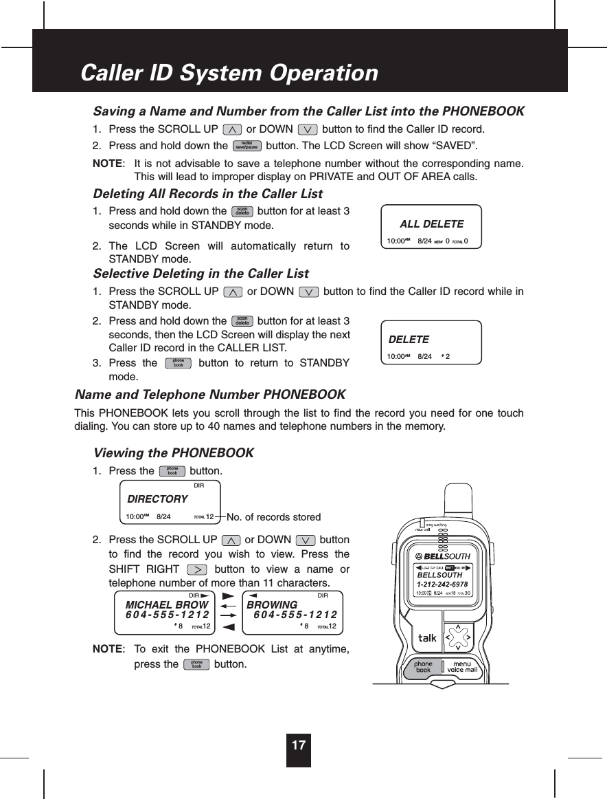 Saving a Name and Number from the Caller List into the PHONEBOOK1. Press the SCROLL UP or DOWN button to find the Caller ID record.2. Press and hold down the button. The LCD Screen will show “SAVED”.NOTE: It is not advisable to save a telephone number without the corresponding name.This will lead to improper display on PRIVATE and OUT OF AREA calls.Deleting All Records in the Caller List1. Press and hold down the button for at least 3seconds while in STANDBY mode.2. The LCD Screen will automatically return toSTANDBY mode.Selective Deleting in the Caller List1. Press the SCROLL UP or DOWN button to find the Caller ID record while inSTANDBY mode.2. Press and hold down the button for at least 3seconds, then the LCD Screen will display the nextCaller ID record in the CALLER LIST.3. Press the button to return to STANDBYmode.Name and Telephone Number PHONEBOOKThis PHONEBOOK lets you scroll through the list to find the record you need for one touchdialing. You can store up to 40 names and telephone numbers in the memory.Viewing the PHONEBOOK1. Press the button.2. Press the SCROLL UP or DOWN buttonto find the record you wish to view. Press theSHIFT RIGHT button to view a name ortelephone number of more than 11 characters.NOTE: To exit the PHONEBOOK List at anytime,press the button.phonebookphonebookphonebookscandeletescandeleteredialsave/pause17Caller ID System OperationALL DELETE10:00AM 8/24 NEW 0TOTAL 0DELETE10:00AM 8/24 #2DIRECTORY10:00AM 8/24 TOTAL 12DIRNo. of records storedMICHAEL BROW604-555-1212#8TOTAL12BROWING604-555-1212#8TOTAL12DIR DIRBELLSOUTH