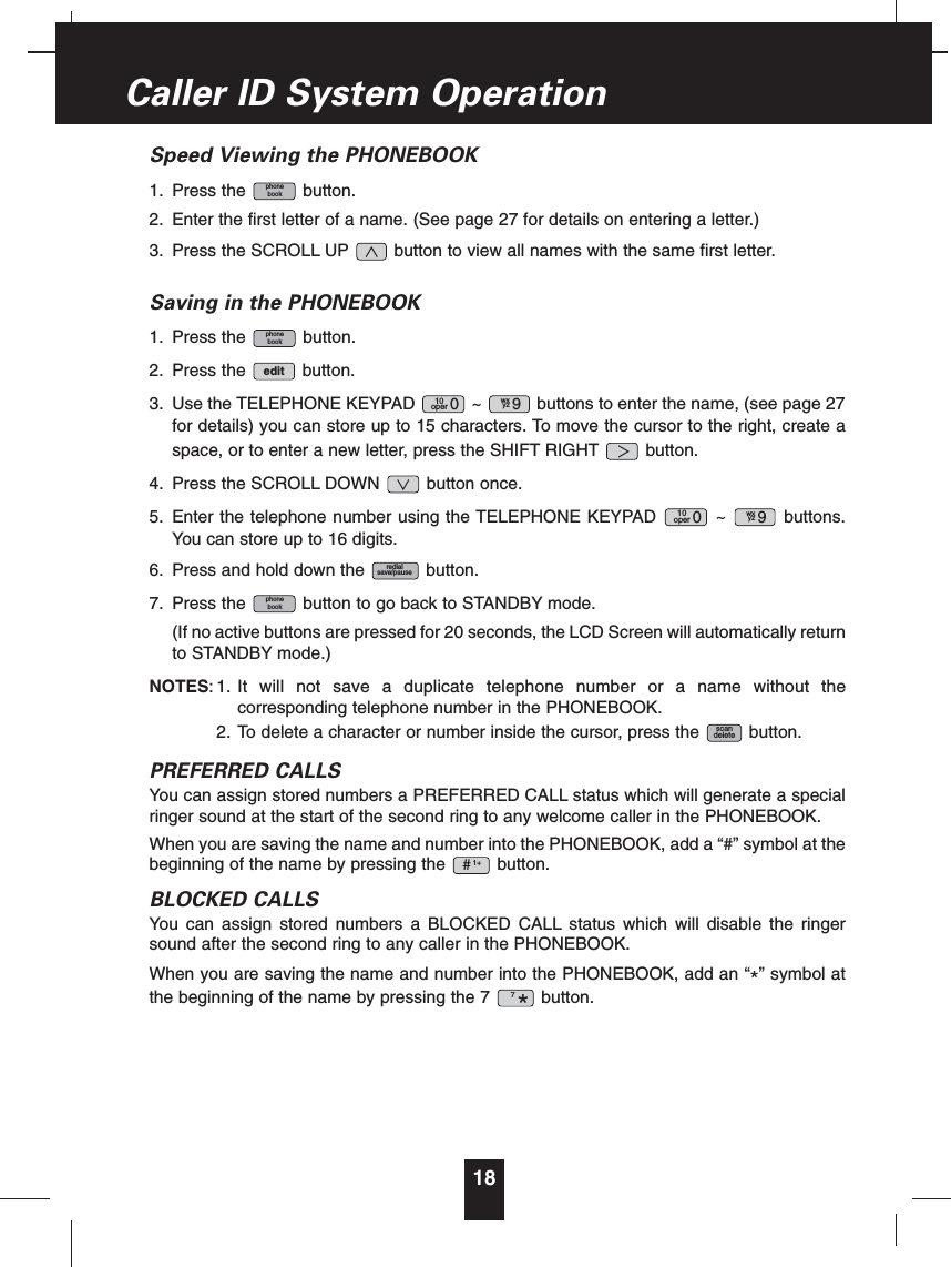 Speed Viewing the PHONEBOOK1. Press the button.2. Enter the first letter of a name. (See page 27 for details on entering a letter.)3. Press the SCROLL UP button to view all names with the same first letter.Saving in the PHONEBOOK1. Press the button.2. Press the button.3. Use the TELEPHONE KEYPAD ~ buttons to enter the name, (see page 27for details) you can store up to 15 characters. To move the cursor to the right, create aspace, or to enter a new letter, press the SHIFT RIGHT button.4. Press the SCROLL DOWN button once.5. Enter the telephone number using the TELEPHONE KEYPAD ~ buttons.You can store up to 16 digits.6. Press and hold down the button.7. Press the button to go back to STANDBY mode.(If no active buttons are pressed for 20 seconds, the LCD Screen will automatically returnto STANDBY mode.)NOTES: 1. It will not save a duplicate telephone number or a name without thecorresponding telephone number in the PHONEBOOK.2. To delete a character or number inside the cursor, press the button.PREFERRED CALLSYou can assign stored numbers a PREFERRED CALL status which will generate a specialringer sound at the start of the second ring to any welcome caller in the PHONEBOOK.When you are saving the name and number into the PHONEBOOK, add a “#” symbol at thebeginning of the name by pressing the button.BLOCKED CALLSYou can assign stored numbers a BLOCKED CALL status which will disable the ringersound after the second ring to any caller in the PHONEBOOK.When you are saving the name and number into the PHONEBOOK, add an “*” symbol atthe beginning of the name by pressing the 7 button.7*1+#scandeletephonebookredialsave/pausewxyz 910oper 0wxyz 910oper 0editphonebookphonebook18Caller ID System Operation