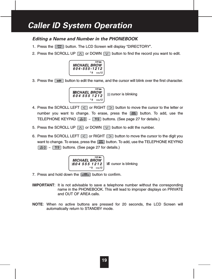 Editing a Name and Number in the PHONEBOOK1. Press the button. The LCD Screen will display “DIRECTORY”.2. Press the SCROLL UP or DOWN button to find the record you want to edit.3. Press the button to edit the name, and the cursor will blink over the first character.4. Press the SCROLL LEFT or RIGHT button to move the cursor to the letter ornumber you want to change. To erase, press the button. To add, use theTELEPHONE KEYPAD ~ buttons. (See page 27 for details.)5. Press the SCROLL UP or DOWN button to edit the number.6. Press the SCROLL LEFT or RIGHT button to move the cursor to the digit youwant to change. To erase, press the button. To add, use the TELEPHONE KEYPAD~ buttons. (See page 27 for details.)7. Press and hold down the button to confirm.IMPORTANT: It is not advisable to save a telephone number without the correspondingname in the PHONEBOOK. This will lead to improper displays on PRIVATEand OUT OF AREA calls.NOTE: When no active buttons are pressed for 20 seconds, the LCD Screen willautomatically return to STANDBY mode.redialsave/pausewxyz 910oper 0scandeletewxyz 910oper 0scandeleteeditphonebook19Caller ID System OperationMICHAEL BROW604-555-1212#8TOTAL12DIRMICHAEL BROW604 555 1212#8TOTAL12DIR6cursor is blinkingMICHAEL BROW604 555 1212#8TOTAL12DIRcursor is blinking