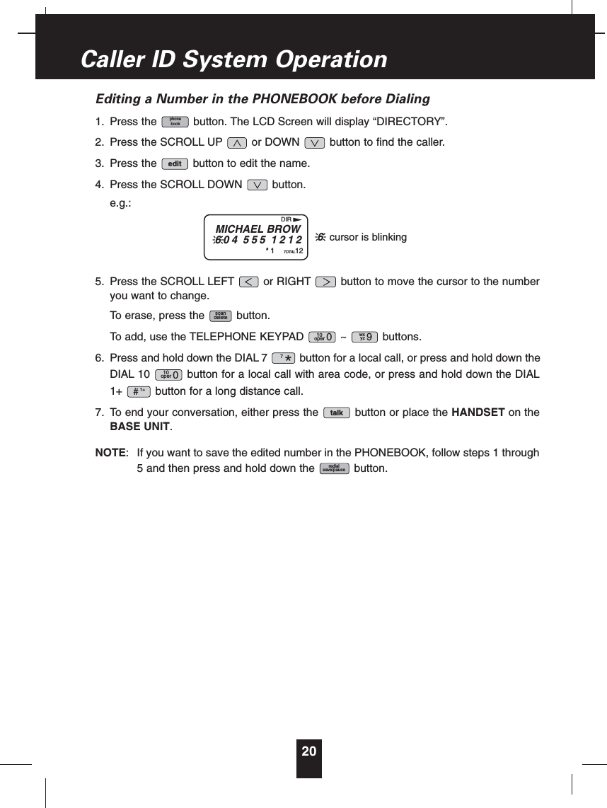 Editing a Number in the PHONEBOOK before Dialing1. Press the button. The LCD Screen will display “DIRECTORY”.2. Press the SCROLL UP or DOWN button to find the caller.3. Press the button to edit the name.4. Press the SCROLL DOWN button.e.g.:5. Press the SCROLL LEFT or RIGHT button to move the cursor to the numberyou want to change.To erase, press the button.To add, use the TELEPHONE KEYPAD ~ buttons.6. Press and hold down the DIAL 7 button for a local call, or press and hold down theDIAL 10 button for a local call with area code, or press and hold down the DIAL1+ button for a long distance call.7. To end your conversation, either press the button or place the HANDSET on theBASE UNIT.NOTE: If you want to save the edited number in the PHONEBOOK, follow steps 1 through5 and then press and hold down the button.redialsave/pausetalk1+#10oper 07*wxyz 910oper 0scandeleteeditphonebook20Caller ID System OperationMICHAEL BROW604 555 1212#1TOTAL12DIR6cursor is blinking