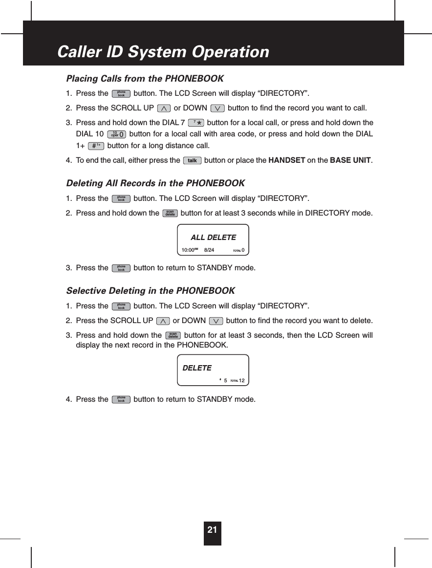 Placing Calls from the PHONEBOOK1. Press the button. The LCD Screen will display “DIRECTORY”.2. Press the SCROLL UP or DOWN button to find the record you want to call.3. Press and hold down the DIAL 7 button for a local call, or press and hold down theDIAL 10 button for a local call with area code, or press and hold down the DIAL1+ button for a long distance call.4. To end the call, either press the button or place the HANDSET on the BASE UNIT.Deleting All Records in the PHONEBOOK1. Press the button. The LCD Screen will display “DIRECTORY”.2. Press and hold down the button for at least 3 seconds while in DIRECTORY mode.3. Press the button to return to STANDBY mode.Selective Deleting in the PHONEBOOK1. Press the button. The LCD Screen will display “DIRECTORY”.2. Press the SCROLL UP or DOWN button to find the record you want to delete.3. Press and hold down the button for at least 3 seconds, then the LCD Screen willdisplay the next record in the PHONEBOOK.4. Press the button to return to STANDBY mode.phonebookscandeletephonebookphonebookscandeletephonebooktalk1+#10oper 07*phonebook21Caller ID System OperationALL DELETE10:00AM 8/24 TOTAL 0DELETE#5TOTAL 12