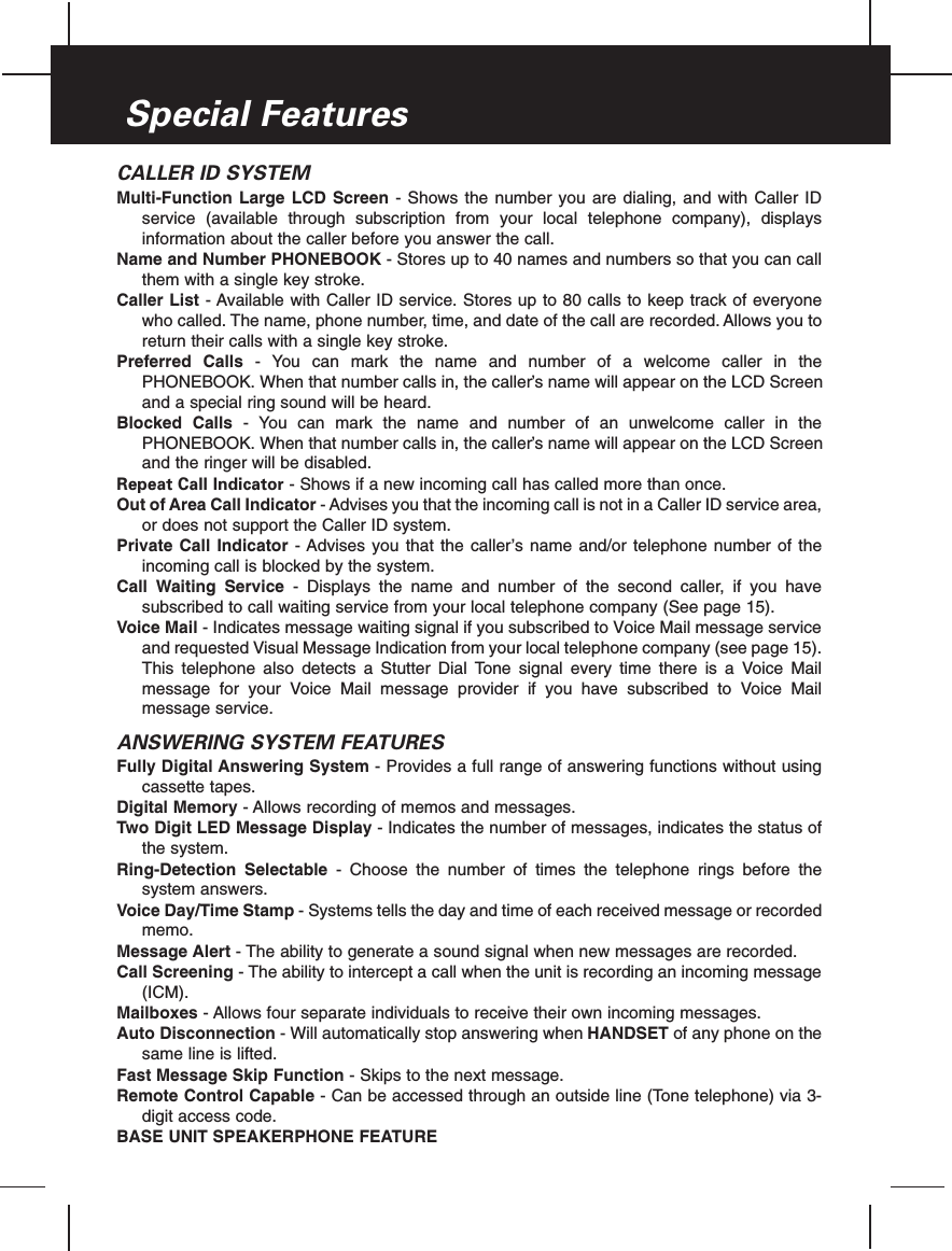 CALLER ID SYSTEMMulti-Function Large LCD Screen - Shows the number you are dialing, and with Caller IDservice (available through subscription from your local telephone company), displaysinformation about the caller before you answer the call.Name and Number PHONEBOOK - Stores up to 40 names and numbers so that you can callthem with a single key stroke.Caller List - Available with Caller ID service. Stores up to 80 calls to keep track of everyonewho called. The name, phone number, time, and date of the call are recorded. Allows you toreturn their calls with a single key stroke.Preferred Calls - You can mark the name and number of a welcome caller in thePHONEBOOK. When that number calls in, the caller’s name will appear on the LCD Screenand a special ring sound will be heard.Blocked Calls - You can mark the name and number of an unwelcome caller in thePHONEBOOK. When that number calls in, the caller’s name will appear on the LCD Screenand the ringer will be disabled.Repeat Call Indicator - Shows if a new incoming call has called more than once.Out of Area Call Indicator - Advises you that the incoming call is not in a Caller ID service area,or does not support the Caller ID system.Private Call Indicator - Advises you that the caller’s name and/or telephone number of theincoming call is blocked by the system.Call Waiting Service - Displays the name and number of the second caller, if you havesubscribed to call waiting service from your local telephone company (See page 15).Voice Mail - Indicates message waiting signal if you subscribed to Voice Mail message serviceand requested Visual Message Indication from your local telephone company (see page 15).This telephone also detects a Stutter Dial Tone signal every time there is a Voice Mailmessage for your Voice Mail message provider if you have subscribed to Voice Mailmessage service.ANSWERING SYSTEM FEATURESFully Digital Answering System - Provides a full range of answering functions without usingcassette tapes.Digital Memory - Allows recording of memos and messages.Two Digit LED Message Display - Indicates the number of messages, indicates the status ofthe system.Ring-Detection Selectable - Choose the number of times the telephone rings before thesystem answers.Voice Day/Time Stamp - Systems tells the day and time of each received message or recordedmemo.Message Alert - The ability to generate a sound signal when new messages are recorded.Call Screening - The ability to intercept a call when the unit is recording an incoming message(ICM).Mailboxes - Allows four separate individuals to receive their own incoming messages.Auto Disconnection - Will automatically stop answering when HANDSET of any phone on thesame line is lifted.Fast Message Skip Function - Skips to the next message.Remote Control Capable - Can be accessed through an outside line (Tone telephone) via 3-digit access code.BASE UNIT SPEAKERPHONE FEATURESpecial Features
