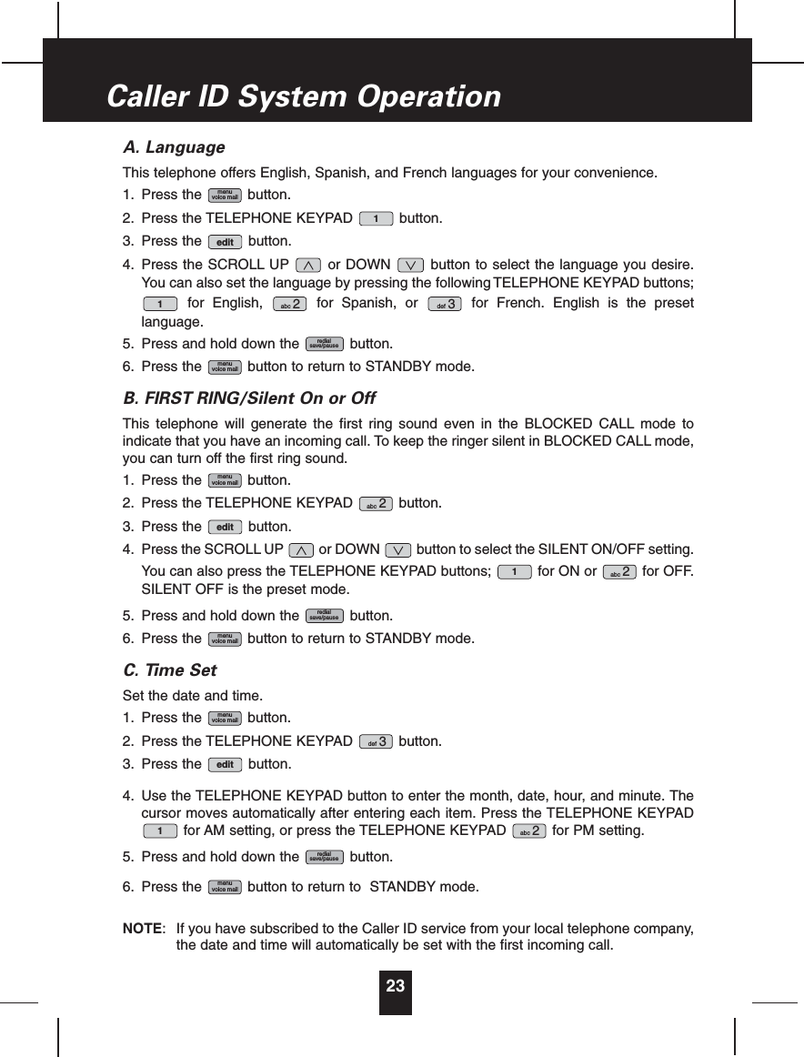 A. LanguageThis telephone offers English, Spanish, and French languages for your convenience.1. Press the button.2. Press the TELEPHONE KEYPAD button.3. Press the button.4. Press the SCROLL UP or DOWN button to select the language you desire.You can also set the language by pressing the following TELEPHONE KEYPAD buttons;for English, for Spanish, or for French. English is the presetlanguage.5. Press and hold down the button.6. Press the button to return to STANDBY mode.B. FIRST RING/Silent On or OffThis telephone will generate the first ring sound even in the BLOCKED CALL mode toindicate that you have an incoming call. To keep the ringer silent in BLOCKED CALL mode,you can turn off the first ring sound.1. Press the button.2. Press the TELEPHONE KEYPAD button.3. Press the button.4. Press the SCROLL UP or DOWN button to select the SILENT ON/OFF setting.You can also press the TELEPHONE KEYPAD buttons; for ON or for OFF.SILENT OFF is the preset mode.5. Press and hold down the button.6. Press the button to return to STANDBY mode.C. Time SetSet the date and time.1. Press the button.2. Press the TELEPHONE KEYPAD button.3. Press the button.4. Use the TELEPHONE KEYPAD button to enter the month, date, hour, and minute. Thecursor moves automatically after entering each item. Press the TELEPHONE KEYPADfor AM setting, or press the TELEPHONE KEYPAD for PM setting.5. Press and hold down the button.6. Press the button to return to STANDBY mode.NOTE: If you have subscribed to the Caller ID service from your local telephone company,the date and time will automatically be set with the first incoming call.menuvoice mailredialsave/pauseabc 21editdef 3menuvoice mailmenuvoice mailredialsave/pauseabc 21editabc 2menuvoice mailmenuvoice mailredialsave/pausedef 3abc 21edit1menuvoice mail23Caller ID System Operation