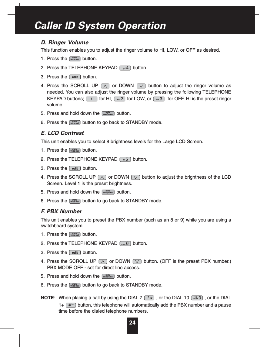 D. Ringer VolumeThis function enables you to adjust the ringer volume to HI, LOW, or OFF as desired.1. Press the button.2. Press the TELEPHONE KEYPAD button.3. Press the button.4. Press the SCROLL UP or DOWN button to adjust the ringer volume asneeded. You can also adjust the ringer volume by pressing the following TELEPHONEKEYPAD buttons; for HI, for LOW, or for OFF. HI is the preset ringervolume.5. Press and hold down the button.6. Press the button to go back to STANDBY mode.E. LCD ContrastThis unit enables you to select 8 brightness levels for the Large LCD Screen.1. Press the button.2. Press the TELEPHONE KEYPAD button.3. Press the button.4. Press the SCROLL UP or DOWN button to adjust the brightness of the LCDScreen. Level 1 is the preset brightness.5. Press and hold down the button.6. Press the button to go back to STANDBY mode.F. PBX NumberThis unit enables you to preset the PBX number (such as an 8 or 9) while you are using aswitchboard system.1. Press the button.2. Press the TELEPHONE KEYPAD button.3. Press the button.4. Press the SCROLL UP or DOWN button. (OFF is the preset PBX number.)PBX MODE OFF - set for direct line access.5. Press and hold down the button.6. Press the button to go back to STANDBY mode.NOTE: When placing a call by using the DIAL 7 , or the DIAL 10 , or the DIAL1+ button, this telephone will automatically add the PBX number and a pausetime before the dialed telephone numbers.1+#10oper 07*menuvoice mailredialsave/pauseeditmno 6menuvoice mailmenuvoice mailredialsave/pauseeditjkl 5menuvoice mailmenuvoice mailredialsave/pausedef 3abc 21editghi 4menuvoice mail24Caller ID System Operation
