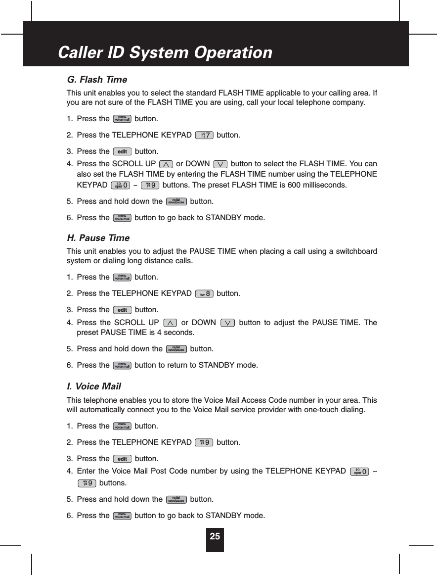 G. Flash TimeThis unit enables you to select the standard FLASH TIME applicable to your calling area. Ifyou are not sure of the FLASH TIME you are using, call your local telephone company.1. Press the button.2. Press the TELEPHONE KEYPAD button.3. Press the button.4. Press the SCROLL UP or DOWN button to select the FLASH TIME. You canalso set the FLASH TIME by entering the FLASH TIME number using the TELEPHONEKEYPAD ~ buttons. The preset FLASH TIME is 600 milliseconds.5. Press and hold down the button.6. Press the button to go back to STANDBY mode.H. Pause TimeThis unit enables you to adjust the PAUSE TIME when placing a call using a switchboardsystem or dialing long distance calls.1. Press the button.2. Press the TELEPHONE KEYPAD button.3. Press the button.4. Press the SCROLL UP or DOWN button to adjust the PAUSE TIME. Thepreset PAUSE TIME is 4 seconds.5. Press and hold down the button.6. Press the button to return to STANDBY mode.I. Voice MailThis telephone enables you to store the Voice Mail Access Code number in your area. Thiswill automatically connect you to the Voice Mail service provider with one-touch dialing.1. Press the button.2. Press the TELEPHONE KEYPAD button.3. Press the button.4. Enter the Voice Mail Post Code number by using the TELEPHONE KEYPAD ~buttons.5. Press and hold down the button.6. Press the button to go back to STANDBY mode.menuvoice mailredialsave/pausewxyz 910oper 0editwxyz 9menuvoice mailmenuvoice mailredialsave/pauseedittuv 8menuvoice mailmenuvoice mailredialsave/pausewxyz 910oper 0editpqrs7menuvoice mail25Caller ID System Operation