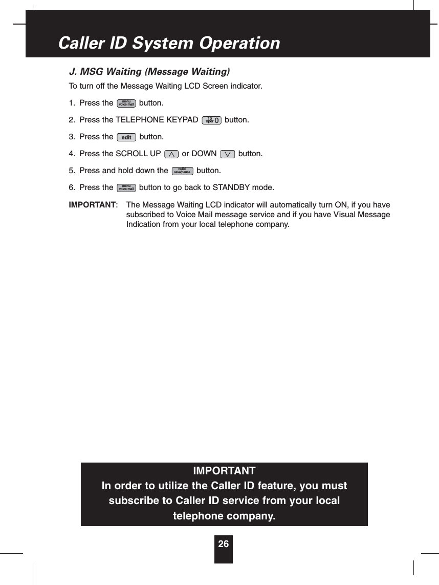 J. MSG Waiting (Message Waiting)To turn off the Message Waiting LCD Screen indicator.1. Press the button.2. Press the TELEPHONE KEYPAD button.3. Press the button.4. Press the SCROLL UP or DOWN button.5. Press and hold down the button.6. Press the button to go back to STANDBY mode.IMPORTANT: The Message Waiting LCD indicator will automatically turn ON, if you havesubscribed to Voice Mail message service and if you have Visual MessageIndication from your local telephone company.menuvoice mailredialsave/pauseedit10oper 0menuvoice mail26Caller ID System OperationIMPORTANTIn order to utilize the Caller ID feature, you mustsubscribe to Caller ID service from your localtelephone company.