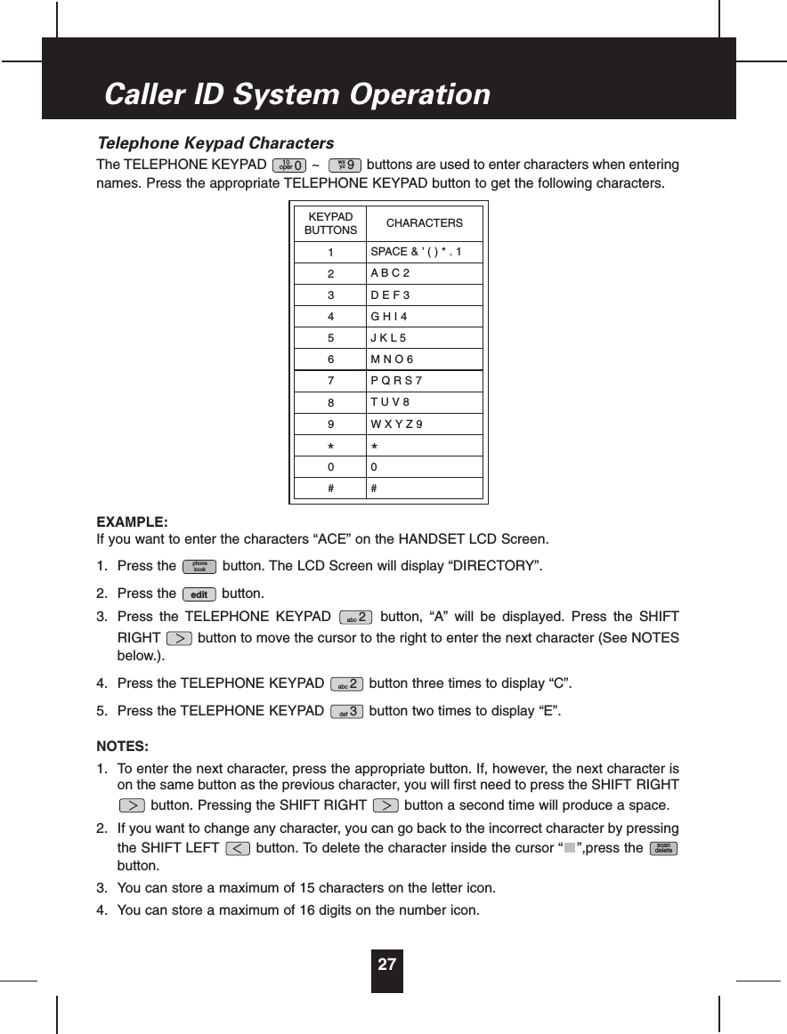 Telephone Keypad CharactersThe TELEPHONE KEYPAD ~ buttons are used to enter characters when enteringnames. Press the appropriate TELEPHONE KEYPAD button to get the following characters.EXAMPLE:If you want to enter the characters “ACE” on the HANDSET LCD Screen.1. Press the button. The LCD Screen will display “DIRECTORY”.2. Press the button.3. Press the TELEPHONE KEYPAD button, “A” will be displayed. Press the SHIFTRIGHT button to move the cursor to the right to enter the next character (See NOTESbelow.).4. Press the TELEPHONE KEYPAD button three times to display “C”.5. Press the TELEPHONE KEYPAD button two times to display “E”.NOTES:1. To enter the next character, press the appropriate button. If, however, the next character ison the same button as the previous character, you will first need to press the SHIFT RIGHTbutton. Pressing the SHIFT RIGHT button a second time will produce a space.2. If you want to change any character, you can go back to the incorrect character by pressingthe SHIFT LEFT button. To delete the character inside the cursor “ ”,press thebutton.3. You can store a maximum of 15 characters on the letter icon.4. You can store a maximum of 16 digits on the number icon.scandeletedef 3abc 2abc 2editphonebookwxyz 910oper 027Caller ID System OperationKEYPADBUTTONS123456789*0#CHARACTERSSPACE&amp;’()*.1ABC2DEF3GHI4JKL5MNO6PQRS7TUV8WXYZ9*0#