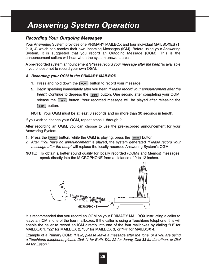 Recording Your Outgoing MessagesYour Answering System provides one PRIMARY MAILBOX and four individual MAILBOXES (1,2, 3, 4) which can receive their own Incoming Messages (ICM). Before using your AnsweringSystem, it is suggested that you record an Outgoing Message (OGM). This is theannouncement callers will hear when the system answers a call.A pre-recorded system announcement “Please record your message after the beep” is availableif you choose not to record your own OGM.A. Recording your OGM in the PRIMARY MAILBOX1. Press and hold down the button to record your message.2. Begin speaking immediately after you hear, “Please record your announcement after thebeep”. Continue to depress the button. One second after completing your OGM,release the button. Your recorded message will be played after releasing thebutton.NOTE: Your OGM must be at least 3 seconds and no more than 30 seconds in length.If you wish to change your OGM, repeat steps 1 through 2.After recording an OGM, you can choose to use the pre-recorded announcement for yourAnswering System.1. Press the button, while the OGM is playing, press the button.2. After “You have no announcement” is played, the system generated “Please record yourmessage after the beep” will replace the locally recorded Answering System’s OGM.NOTE: To obtain a better sound quality for locally recorded (OGMs and Memos) messages,speak directly into the MICROPHONE from a distance of 9 to 12 inches.It is recommended that you record an OGM on your PRIMARY MAILBOX instructing a caller toleave an ICM in one of the four mailboxes. If the caller is using a Touchtone telephone, this willenable the caller to record an ICM directly into one of the four mailboxes by dialing “11” forMAILBOX 1, “22” for MAILBOX 2, “33” for MAILBOX 3, or “44” for MAILBOX 4.Example of a Primary OGM: “Hello, please leave a message after the tone, or if you are usinga Touchtone telephone, please Dial 11 for Beth, Dial 22 for Jenny, Dial 33 for Jonathan, or Dial44 for Esson.”eraseogmogmogmogmogm29Answering System Operation