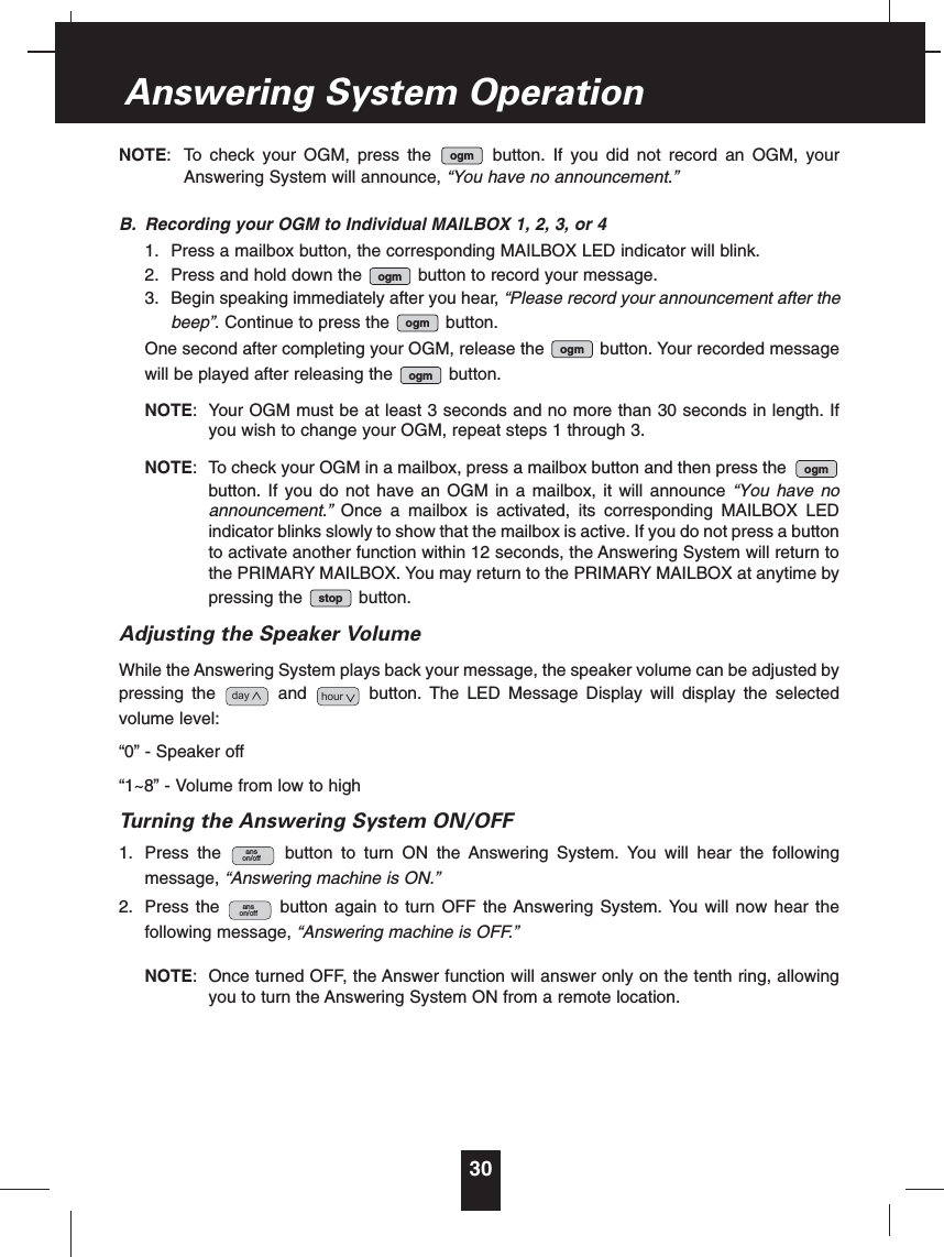 NOTE: To check your OGM, press the button. If you did not record an OGM, yourAnswering System will announce, “You have no announcement.”B. Recording your OGM to Individual MAILBOX 1, 2, 3, or 41. Press a mailbox button, the corresponding MAILBOX LED indicator will blink.2. Press and hold down the button to record your message.3. Begin speaking immediately after you hear, “Please record your announcement after thebeep”. Continue to press the button.One second after completing your OGM, release the button. Your recorded messagewill be played after releasing the button.NOTE: Your OGM must be at least 3 seconds and no more than 30 seconds in length. Ifyou wish to change your OGM, repeat steps 1 through 3.NOTE: To check your OGM in a mailbox, press a mailbox button and then press thebutton. If you do not have an OGM in a mailbox, it will announce “You have noannouncement.” Once a mailbox is activated, its corresponding MAILBOX LEDindicator blinks slowly to show that the mailbox is active. If you do not press a buttonto activate another function within 12 seconds, the Answering System will return tothe PRIMARY MAILBOX. You may return to the PRIMARY MAILBOX at anytime bypressing the button.Adjusting the Speaker VolumeWhile the Answering System plays back your message, the speaker volume can be adjusted bypressing the and button. The LED Message Display will display the selectedvolume level:“0” - Speaker off“1~8” - Volume from low to highTurning the Answering System ON/OFF1. Press the button to turn ON the Answering System. You will hear the followingmessage, “Answering machine is ON.”2. Press the button again to turn OFF the Answering System. You will now hear thefollowing message, “Answering machine is OFF.”NOTE: Once turned OFF, the Answer function will answer only on the tenth ring, allowingyou to turn the Answering System ON from a remote location.anson/offanson/offhourdaystopogmogmogmogmogmogm30Answering System Operation