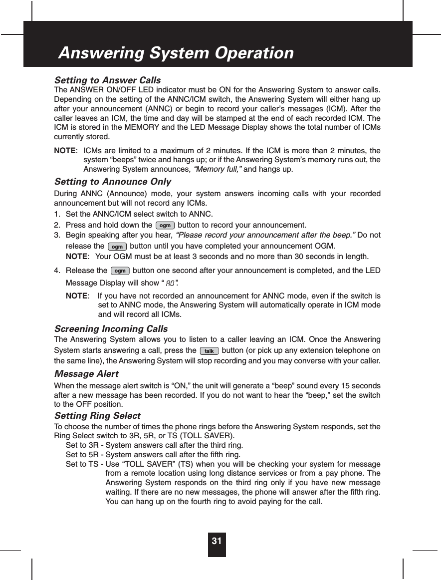 Setting to Answer CallsThe ANSWER ON/OFF LED indicator must be ON for the Answering System to answer calls.Depending on the setting of the ANNC/ICM switch, the Answering System will either hang upafter your announcement (ANNC) or begin to record your caller’s messages (ICM). After thecaller leaves an ICM, the time and day will be stamped at the end of each recorded ICM. TheICM is stored in the MEMORY and the LED Message Display shows the total number of ICMscurrently stored.NOTE: ICMs are limited to a maximum of 2 minutes. If the ICM is more than 2 minutes, thesystem “beeps” twice and hangs up; or if the Answering System’s memory runs out, theAnswering System announces, “Memory full,” and hangs up.Setting to Announce OnlyDuring ANNC (Announce) mode, your system answers incoming calls with your recordedannouncement but will not record any ICMs.1. Set the ANNC/ICM select switch to ANNC.2. Press and hold down the  button to record your announcement.3. Begin speaking after you hear, “Please record your announcement after the beep.” Do notrelease the  button until you have completed your announcement OGM.NOTE: Your OGM must be at least 3 seconds and no more than 30 seconds in length.4. Release the  button one second after your announcement is completed, and the LEDMessage Display will show “  ”. NOTE: If you have not recorded an announcement for ANNC mode, even if the switch isset to ANNC mode, the Answering System will automatically operate in ICM modeand will record all ICMs.Screening Incoming CallsThe Answering System allows you to listen to a caller leaving an ICM. Once the AnsweringSystem starts answering a call, press the  button (or pick up any extension telephone onthe same line), the Answering System will stop recording and you may converse with your caller.Message AlertWhen the message alert switch is “ON,” the unit will generate a “beep” sound every 15 secondsafter a new message has been recorded. If you do not want to hear the “beep,” set the switchto the OFF position.Setting Ring SelectTo choose the number of times the phone rings before the Answering System responds, set theRing Select switch to 3R, 5R, or TS (TOLL SAVER).Set to 3R - System answers call after the third ring.Set to 5R - System answers call after the fifth ring.Set to TS - Use “TOLL SAVER” (TS) when you will be checking your system for messagefrom a remote location using long distance services or from a pay phone. TheAnswering System responds on the third ring only if you have new messagewaiting. If there are no new messages, the phone will answer after the fifth ring.You can hang up on the fourth ring to avoid paying for the call.talkaoogmogmogm31Answering System Operation