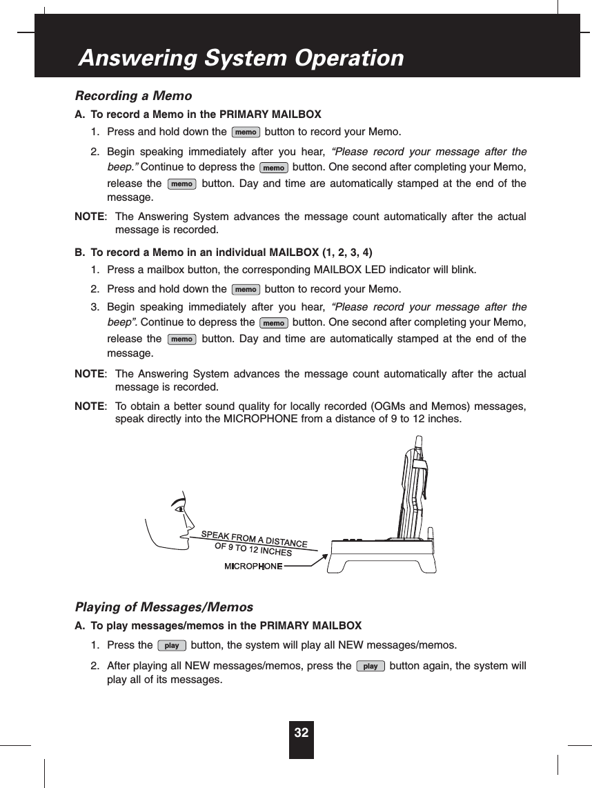 Recording a MemoA. To record a Memo in the PRIMARY MAILBOX1. Press and hold down the button to record your Memo.2. Begin speaking immediately after you hear, “Please record your message after thebeep.” Continue to depress the button. One second after completing your Memo,release the button. Day and time are automatically stamped at the end of themessage.NOTE: The Answering System advances the message count automatically after the actualmessage is recorded.B. To record a Memo in an individual MAILBOX (1, 2, 3, 4)1. Press a mailbox button, the corresponding MAILBOX LED indicator will blink.2. Press and hold down the button to record your Memo.3. Begin speaking immediately after you hear, “Please record your message after thebeep”. Continue to depress the button. One second after completing your Memo,release the button. Day and time are automatically stamped at the end of themessage.NOTE: The Answering System advances the message count automatically after the actualmessage is recorded.NOTE: To obtain a better sound quality for locally recorded (OGMs and Memos) messages,speak directly into the MICROPHONE from a distance of 9 to 12 inches.Playing of Messages/MemosA. To play messages/memos in the PRIMARY MAILBOX1. Press the button, the system will play all NEW messages/memos.2. After playing all NEW messages/memos, press the button again, the system willplay all of its messages.playplaymemomemomemomemomemomemo32Answering System Operation