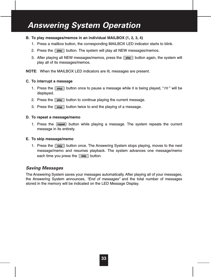 B. To play messages/memos in an individual MAILBOX (1, 2, 3, 4)1. Press a mailbox button, the corresponding MAILBOX LED indicator starts to blink.2. Press the  button. The system will play all NEW messages/memos.3. After playing all NEW messages/memos, press the  button again, the system willplay all of its messages/memos.NOTE:  When the MAILBOX LED indicators are lit, messages are present.C. To interrupt a message1. Press the  button once to pause a message while it is being played, “ ” will bedisplayed.2. Press the  button to continue playing the current message.3. Press the  button twice to end the playing of a message.D. To repeat a message/memo1. Press the  button while playing a message. The system repeats the currentmessage in its entirety.E. To skip message/memo1. Press the  button once. The Answering System stops playing, moves to the nextmessage/memo and resumes playback. The system advances one message/memoeach time you press the  button.Saving MessagesThe Answering System saves your messages automatically. After playing all of your messages,the Answering System announces, “End of messages” and the total number of messagesstored in the memory will be indicated on the LED Message Display.skipskiprepeatstopplaypastopplayplay33Answering System Operation