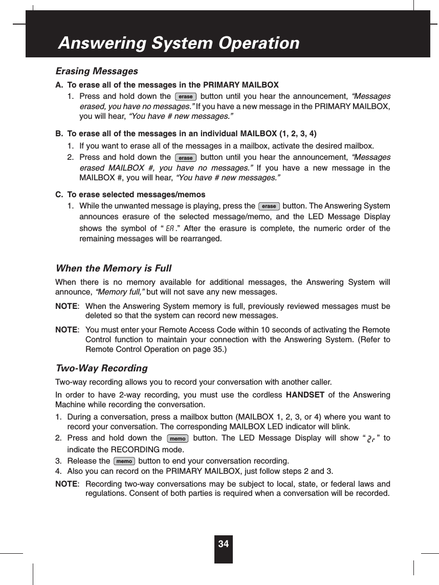 Erasing MessagesA. To erase all of the messages in the PRIMARY MAILBOX1. Press and hold down the  button until you hear the announcement, “Messageserased, you have no messages.” If you have a new message in the PRIMARY MAILBOX,you will hear, “You have # new messages.”B. To erase all of the messages in an individual MAILBOX (1, 2, 3, 4)1. If you want to erase all of the messages in a mailbox, activate the desired mailbox.2. Press and hold down the  button until you hear the announcement, “Messageserased MAILBOX #, you have no messages.” If you have a new message in theMAILBOX #, you will hear, “You have # new messages.”C. To erase selected messages/memos1. While the unwanted message is playing, press the  button. The Answering Systemannounces erasure of the selected message/memo, and the LED Message Displayshows the symbol of “ .” After the erasure is complete, the numeric order of theremaining messages will be rearranged.When the Memory is FullWhen there is no memory available for additional messages, the Answering System willannounce, “Memory full,” but will not save any new messages. NOTE: When the Answering System memory is full, previously reviewed messages must bedeleted so that the system can record new messages.NOTE: You must enter your Remote Access Code within 10 seconds of activating the RemoteControl function to maintain your connection with the Answering System. (Refer toRemote Control Operation on page 35.)Two-Way RecordingTwo-way recording allows you to record your conversation with another caller.In order to have 2-way recording, you must use the cordless HANDSET of the AnsweringMachine while recording the conversation.1. During a conversation, press a mailbox button (MAILBOX 1, 2, 3, or 4) where you want torecord your conversation. The corresponding MAILBOX LED indicator will blink.2. Press and hold down the  button. The LED Message Display will show “ ” toindicate the RECORDING mode.3. Release the  button to end your conversation recording.4. Also you can record on the PRIMARY MAILBOX, just follow steps 2 and 3.NOTE: Recording two-way conversations may be subject to local, state, or federal laws andregulations. Consent of both parties is required when a conversation will be recorded.memomemoEAeraseeraseerase34Answering System Operation