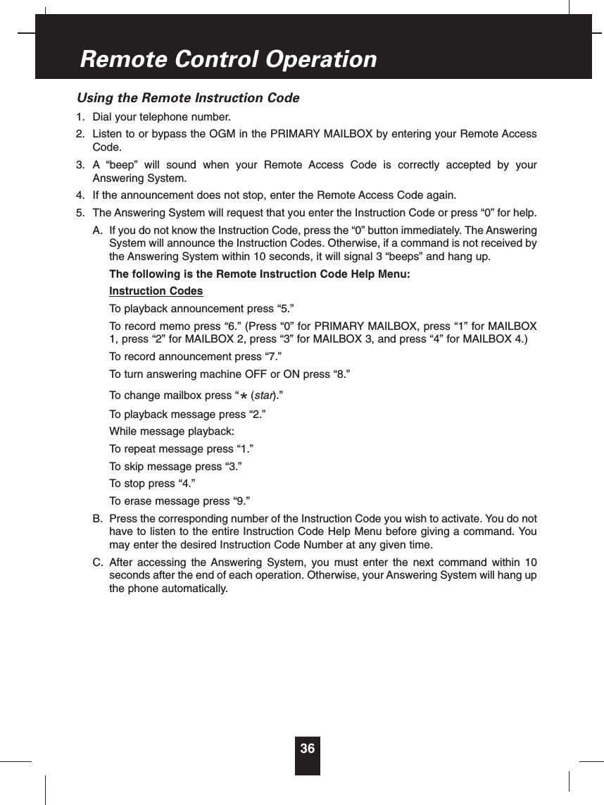 Using the Remote Instruction Code1. Dial your telephone number.2. Listen to or bypass the OGM in the PRIMARY MAILBOX by entering your Remote AccessCode.3. A “beep” will sound when your Remote Access Code is correctly accepted by yourAnswering System.4. If the announcement does not stop, enter the Remote Access Code again.5. The Answering System will request that you enter the Instruction Code or press “0” for help.A. If you do not know the Instruction Code, press the “0” button immediately. The AnsweringSystem will announce the Instruction Codes. Otherwise, if a command is not received bythe Answering System within 10 seconds, it will signal 3 “beeps” and hang up.The following is the Remote Instruction Code Help Menu:Instruction CodesTo playback announcement press “5.”To record memo press “6.” (Press “0” for PRIMARY MAILBOX, press “1” for MAILBOX1, press “2” for MAILBOX 2, press “3” for MAILBOX 3, and press “4” for MAILBOX 4.)To record announcement press “7.”To turn answering machine OFF or ON press “8.”To change mailbox press “ (star).”To playback message press “2.”While message playback:To repeat message press “1.”To skip message press “3.”To stop press “4.”To erase message press “9.”B. Press the corresponding number of the Instruction Code you wish to activate. You do nothave to listen to the entire Instruction Code Help Menu before giving a command. Youmay enter the desired Instruction Code Number at any given time.C. After accessing the Answering System, you must enter the next command within 10seconds after the end of each operation. Otherwise, your Answering System will hang upthe phone automatically.*36Remote Control Operation
