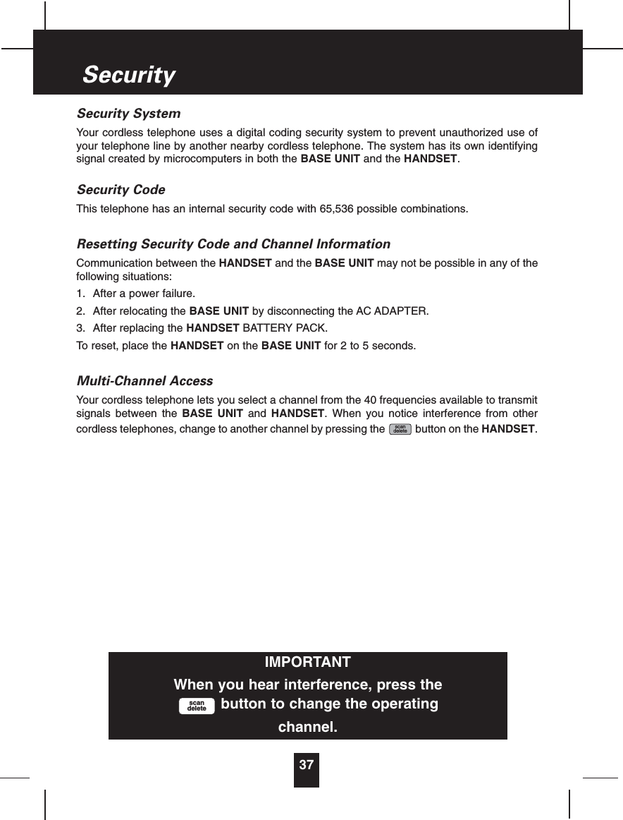 Security SystemYour cordless telephone uses a digital coding security system to prevent unauthorized use ofyour telephone line by another nearby cordless telephone. The system has its own identifyingsignal created by microcomputers in both the BASE UNIT and the HANDSET.Security CodeThis telephone has an internal security code with 65,536 possible combinations.Resetting Security Code and Channel InformationCommunication between the HANDSET and the BASE UNIT may not be possible in any of thefollowing situations:1. After a power failure.2. After relocating the BASE UNIT by disconnecting the AC ADAPTER.3. After replacing the HANDSET BATTERY PACK.To reset, place the HANDSET on the BASE UNIT for 2 to 5 seconds.Multi-Channel AccessYour cordless telephone lets you select a channel from the 40 frequencies available to transmitsignals between the BASE UNIT and HANDSET. When you notice interference from othercordless telephones, change to another channel by pressing the button on the HANDSET.scandelete37SecurityIMPORTANTWhen you hear interference, press thebutton to change the operatingchannel.scandelete