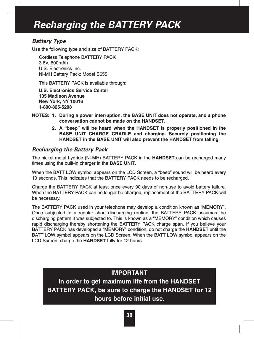 Battery TypeUse the following type and size of BATTERY PACK:Cordless Telephone BATTERY PACK3.6V, 600mAhU.S. Electronics Inc.Ni-MH Battery Pack: Model B655This BATTERY PACK is available through:U.S. Electronics Service Center105 Madison AvenueNew York, NY 100161-800-825-5208NOTES: 1. During a power interruption, the BASE UNIT does not operate, and a phoneconversation cannot be made on the HANDSET.2. A “beep” will be heard when the HANDSET is properly positioned in theBASE UNIT CHARGE CRADLE and charging. Securely positioning theHANDSET in the BASE UNIT will also prevent the HANDSET from falling.Recharging the Battery PackThe nickel metal hydride (Ni-MH) BATTERY PACK in the HANDSET can be recharged manytimes using the built-in charger in the BASE UNIT.When the BATT LOW symbol appears on the LCD Screen, a “beep” sound will be heard every10 seconds. This indicates that the BATTERY PACK needs to be recharged.Charge the BATTERY PACK at least once every 90 days of non-use to avoid battery failure.When the BATTERY PACK can no longer be charged, replacement of the BATTERY PACK willbe necessary.The BATTERY PACK used in your telephone may develop a condition known as “MEMORY”.Once subjected to a regular short discharging routine, the BATTERY PACK assumes thedischarging pattern it was subjected to. This is known as a “MEMORY” condition which causesrapid discharging thereby shortening the BATTERY PACK charge span. If you believe yourBATTERY PACK has developed a “MEMORY” condition, do not charge the HANDSET until theBATT LOW symbol appears on the LCD Screen. When the BATT LOW symbol appears on theLCD Screen, charge the HANDSET fully for 12 hours.38Recharging the BATTERY PACKIMPORTANTIn order to get maximum life from the HANDSETBATTERY PACK, be sure to charge the HANDSET for 12hours before initial use.
