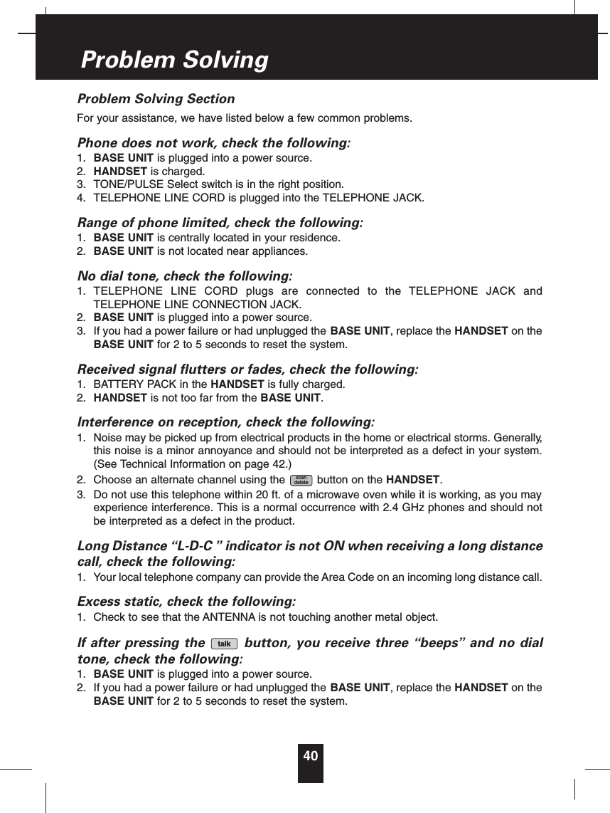Problem Solving SectionFor your assistance, we have listed below a few common problems.Phone does not work, check the following:1. BASE UNIT is plugged into a power source.2. HANDSET is charged.3. TONE/PULSE Select switch is in the right position.4. TELEPHONE LINE CORD is plugged into the TELEPHONE JACK.Range of phone limited, check the following:1. BASE UNIT is centrally located in your residence.2. BASE UNIT is not located near appliances.No dial tone, check the following:1. TELEPHONE LINE CORD plugs are connected to the TELEPHONE JACK andTELEPHONE LINE CONNECTION JACK.2. BASE UNIT is plugged into a power source.3. If you had a power failure or had unplugged the BASE UNIT, replace the HANDSET on theBASE UNIT for 2 to 5 seconds to reset the system.Received signal flutters or fades, check the following:1. BATTERY PACK in the HANDSET is fully charged.2. HANDSET is not too far from the BASE UNIT.Interference on reception, check the following:1. Noise may be picked up from electrical products in the home or electrical storms. Generally,this noise is a minor annoyance and should not be interpreted as a defect in your system.(See Technical Information on page 42.)2. Choose an alternate channel using the button on the HANDSET.3. Do not use this telephone within 20 ft. of a microwave oven while it is working, as you mayexperience interference. This is a normal occurrence with 2.4 GHz phones and should notbe interpreted as a defect in the product.Long Distance “L-D-C ”indicator is not ON when receiving a long distancecall, check the following:1. Your local telephone company can provide the Area Code on an incoming long distance call.Excess static, check the following:1. Check to see that the ANTENNA is not touching another metal object.If after pressing the button, you receive three “beeps”and no dialtone, check the following:1. BASE UNIT is plugged into a power source.2. If you had a power failure or had unplugged the BASE UNIT, replace the HANDSET on theBASE UNIT for 2 to 5 seconds to reset the system.talkscandelete40Problem Solving