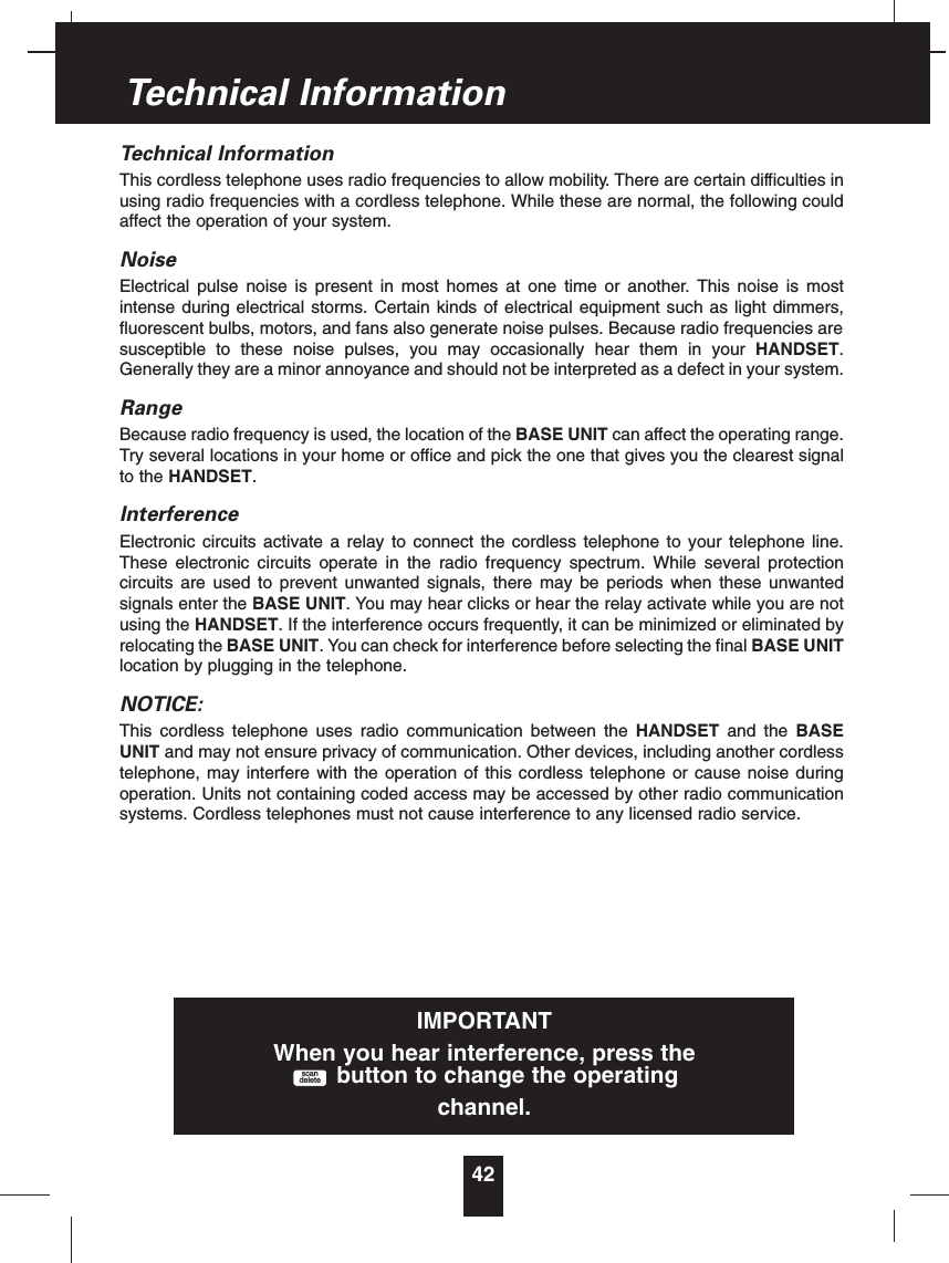 Technical InformationThis cordless telephone uses radio frequencies to allow mobility. There are certain difficulties inusing radio frequencies with a cordless telephone. While these are normal, the following couldaffect the operation of your system.NoiseElectrical pulse noise is present in most homes at one time or another. This noise is mostintense during electrical storms. Certain kinds of electrical equipment such as light dimmers,fluorescent bulbs, motors, and fans also generate noise pulses. Because radio frequencies aresusceptible to these noise pulses, you may occasionally hear them in your HANDSET.Generally they are a minor annoyance and should not be interpreted as a defect in your system.RangeBecause radio frequency is used, the location of the BASE UNIT can affect the operating range.Try several locations in your home or office and pick the one that gives you the clearest signalto the HANDSET.InterferenceElectronic circuits activate a relay to connect the cordless telephone to your telephone line.These electronic circuits operate in the radio frequency spectrum. While several protectioncircuits are used to prevent unwanted signals, there may be periods when these unwantedsignals enter the BASE UNIT. You may hear clicks or hear the relay activate while you are notusing the HANDSET. If the interference occurs frequently, it can be minimized or eliminated byrelocating the BASE UNIT. You can check for interference before selecting the final BASE UNITlocation by plugging in the telephone.NOTICE:This cordless telephone uses radio communication between the HANDSET and the BASEUNIT and may not ensure privacy of communication. Other devices, including another cordlesstelephone, may interfere with the operation of this cordless telephone or cause noise duringoperation. Units not containing coded access may be accessed by other radio communicationsystems. Cordless telephones must not cause interference to any licensed radio service.42Technical InformationIMPORTANTWhen you hear interference, press thebutton to change the operatingchannel.scandelete