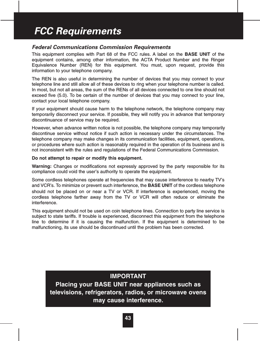 Federal Communications Commission RequirementsThis equipment complies with Part 68 of the FCC rules. A label on the BASE UNIT of theequipment contains, among other information, the ACTA Product Number and the RingerEquivalence Number (REN) for this equipment. You must, upon request, provide thisinformation to your telephone company.The REN is also useful in determining the number of devices that you may connect to yourtelephone line and still allow all of these devices to ring when your telephone number is called.In most, but not all areas, the sum of the RENs of all devices connected to one line should notexceed five (5.0). To be certain of the number of devices that you may connect to your line,contact your local telephone company.If your equipment should cause harm to the telephone network, the telephone company maytemporarily disconnect your service. If possible, they will notify you in advance that temporarydiscontinuance of service may be required.However, when advance written notice is not possible, the telephone company may temporarilydiscontinue service without notice if such action is necessary under the circumstances. Thetelephone company may make changes in its communication facilities, equipment, operations,or procedures where such action is reasonably required in the operation of its business and isnot inconsistent with the rules and regulations of the Federal Communications Commission.Do not attempt to repair or modify this equipment.Warning: Changes or modifications not expressly approved by the party responsible for itscompliance could void the user’s authority to operate the equipment.Some cordless telephones operate at frequencies that may cause interference to nearby TV’sand VCR’s. To minimize or prevent such interference, the BASE UNIT of the cordless telephoneshould not be placed on or near a TV or VCR. If interference is experienced, moving thecordless telephone farther away from the TV or VCR will often reduce or eliminate theinterference.This equipment should not be used on coin telephone lines. Connection to party line service issubject to state tariffs. If trouble is experienced, disconnect this equipment from the telephoneline to determine if it is causing the malfunction. If the equipment is determined to bemalfunctioning, its use should be discontinued until the problem has been corrected.43FCC RequirementsIMPORTANTPlacing your BASE UNIT near appliances such astelevisions, refrigerators, radios, or microwave ovensmay cause interference.