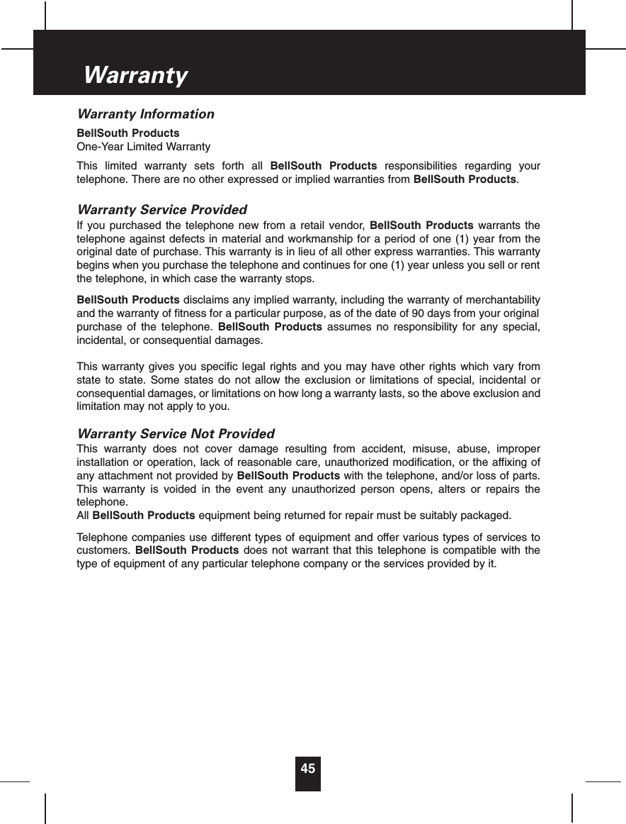 Warranty InformationBellSouth ProductsOne-Year Limited WarrantyThis limited warranty sets forth all BellSouth Products responsibilities regarding yourtelephone. There are no other expressed or implied warranties from BellSouth Products.Warranty Service ProvidedIf you purchased the telephone new from a retail vendor, BellSouth Products warrants thetelephone against defects in material and workmanship for a period of one (1) year from theoriginal date of purchase. This warranty is in lieu of all other express warranties. This warrantybegins when you purchase the telephone and continues for one (1) year unless you sell or rentthe telephone, in which case the warranty stops.BellSouth Products disclaims any implied warranty, including the warranty of merchantabilityand the warranty of fitness for a particular purpose, as of the date of 90 days from your originalpurchase of the telephone. BellSouth Products assumes no responsibility for any special,incidental, or consequential damages.This warranty gives you specific legal rights and you may have other rights which vary fromstate to state. Some states do not allow the exclusion or limitations of special, incidental orconsequential damages, or limitations on how long a warranty lasts, so the above exclusion andlimitation may not apply to you.Warranty Service Not ProvidedThis warranty does not cover damage resulting from accident, misuse, abuse, improperinstallation or operation, lack of reasonable care, unauthorized modification, or the affixing ofany attachment not provided by BellSouth Products with the telephone, and/or loss of parts.This warranty is voided in the event any unauthorized person opens, alters or repairs thetelephone.All BellSouth Products equipment being returned for repair must be suitably packaged.Telephone companies use different types of equipment and offer various types of services tocustomers. BellSouth Products does not warrant that this telephone is compatible with thetype of equipment of any particular telephone company or the services provided by it.45Warranty