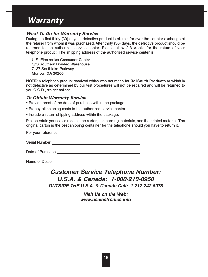 What To Do for Warranty ServiceDuring the first thirty (30) days, a defective product is eligible for over-the-counter exchange atthe retailer from whom it was purchased. After thirty (30) days, the defective product should bereturned to the authorized service center. Please allow 2-3 weeks for the return of yourtelephone product. The shipping address of the authorized service center is:U.S. Electronics Consumer CenterC/O Southern Bonded Warehouse7137 Southlake ParkwayMorrow, GA 30260NOTE: A telephone product received which was not made for BellSouth Products or which isnot defective as determined by our test procedures will not be repaired and will be returned toyou C.O.D., freight collect.To Obtain Warranty Service• Provide proof of the date of purchase within the package.• Prepay all shipping costs to the authorized service center.• Include a return shipping address within the package.Please retain your sales receipt, the carton, the packing materials, and the printed material. Theoriginal carton is the best shipping container for the telephone should you have to return it.For your reference:Serial NumberDate of PurchaseName of DealerCustomer Service Telephone Number:U.S.A. &amp; Canada: 1-800-210-8950OUTSIDE THE U.S.A. &amp; Canada Call: 1-212-242-6978Visit Us on the Web:www.uselectronics.info46Warranty